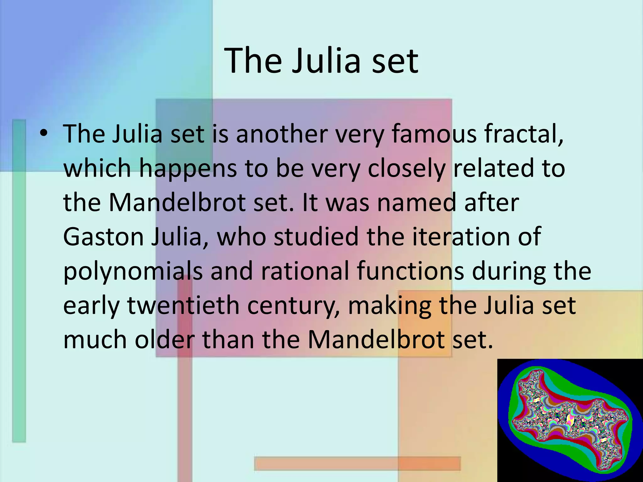 The Julia set
• The Julia set is another very famous fractal,
which happens to be very closely related to
the Mandelbrot set. It was named after
Gaston Julia, who studied the iteration of
polynomials and rational functions during the
early twentieth century, making the Julia set
much older than the Mandelbrot set.
 