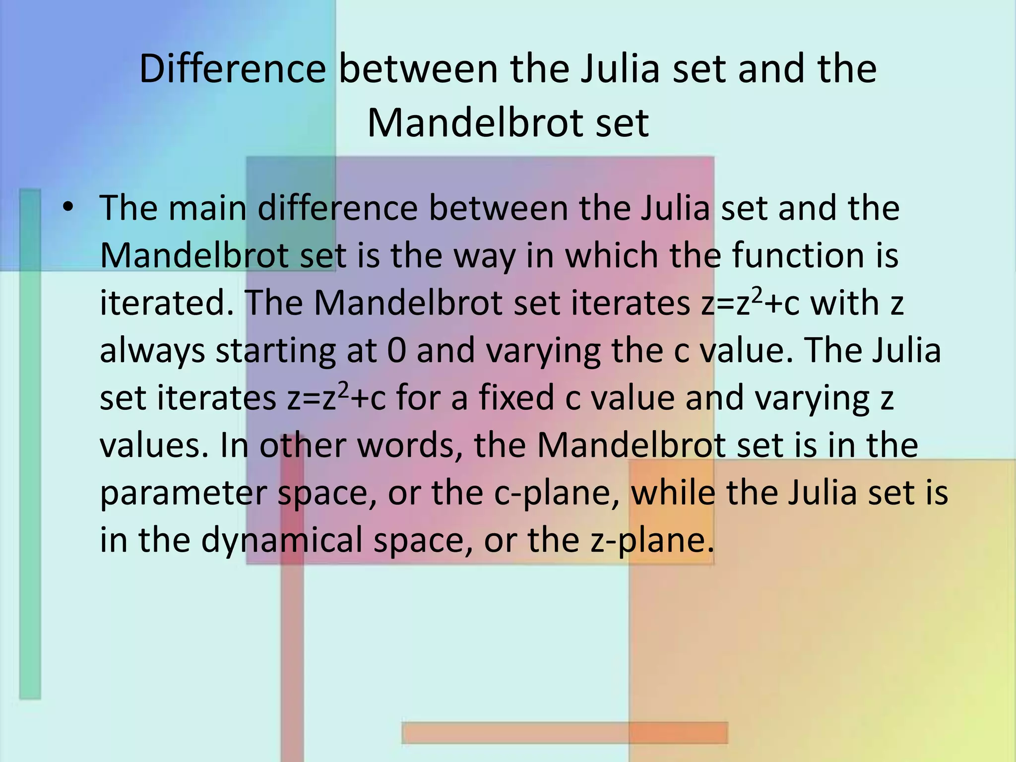 Difference between the Julia set and the
Mandelbrot set
• The main difference between the Julia set and the
Mandelbrot set is the way in which the function is
iterated. The Mandelbrot set iterates z=z2+c with z
always starting at 0 and varying the c value. The Julia
set iterates z=z2+c for a fixed c value and varying z
values. In other words, the Mandelbrot set is in the
parameter space, or the c-plane, while the Julia set is
in the dynamical space, or the z-plane.
 