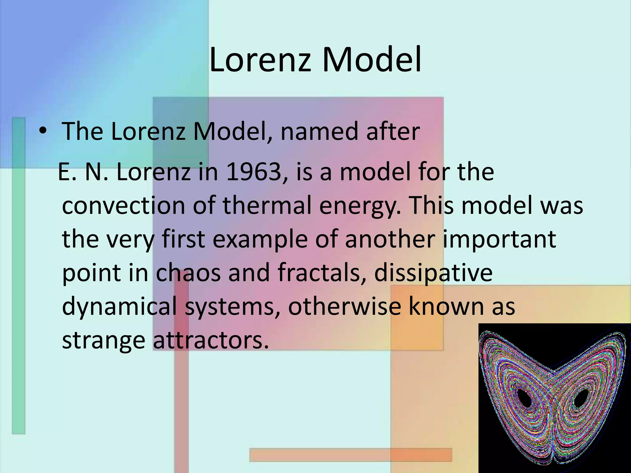 Lorenz Model
• The Lorenz Model, named after
E. N. Lorenz in 1963, is a model for the
convection of thermal energy. This model was
the very first example of another important
point in chaos and fractals, dissipative
dynamical systems, otherwise known as
strange attractors.
 