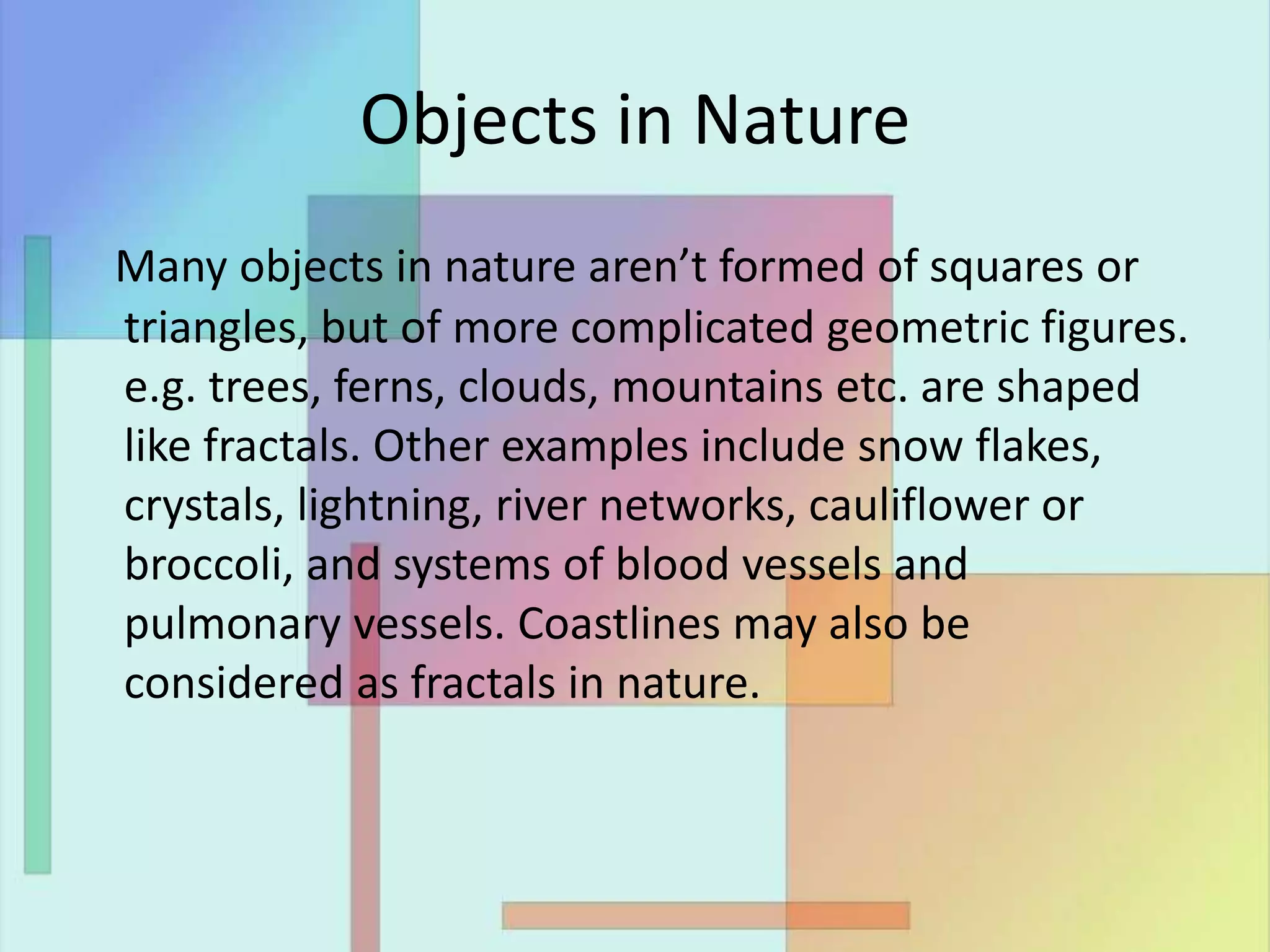 Objects in Nature
Many objects in nature aren’t formed of squares or
triangles, but of more complicated geometric figures.
e.g. trees, ferns, clouds, mountains etc. are shaped
like fractals. Other examples include snow flakes,
crystals, lightning, river networks, cauliflower or
broccoli, and systems of blood vessels and
pulmonary vessels. Coastlines may also be
considered as fractals in nature.
 