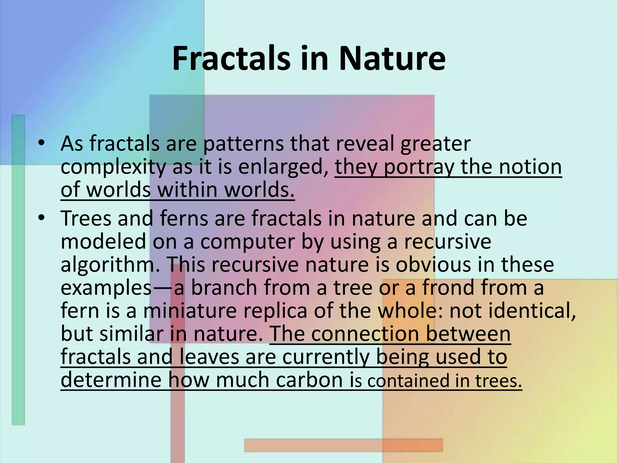 Fractals in Nature
• As fractals are patterns that reveal greater
complexity as it is enlarged, they portray the notion
of worlds within worlds.
• Trees and ferns are fractals in nature and can be
modeled on a computer by using a recursive
algorithm. This recursive nature is obvious in these
examples—a branch from a tree or a frond from a
fern is a miniature replica of the whole: not identical,
but similar in nature. The connection between
fractals and leaves are currently being used to
determine how much carbon is contained in trees.
 