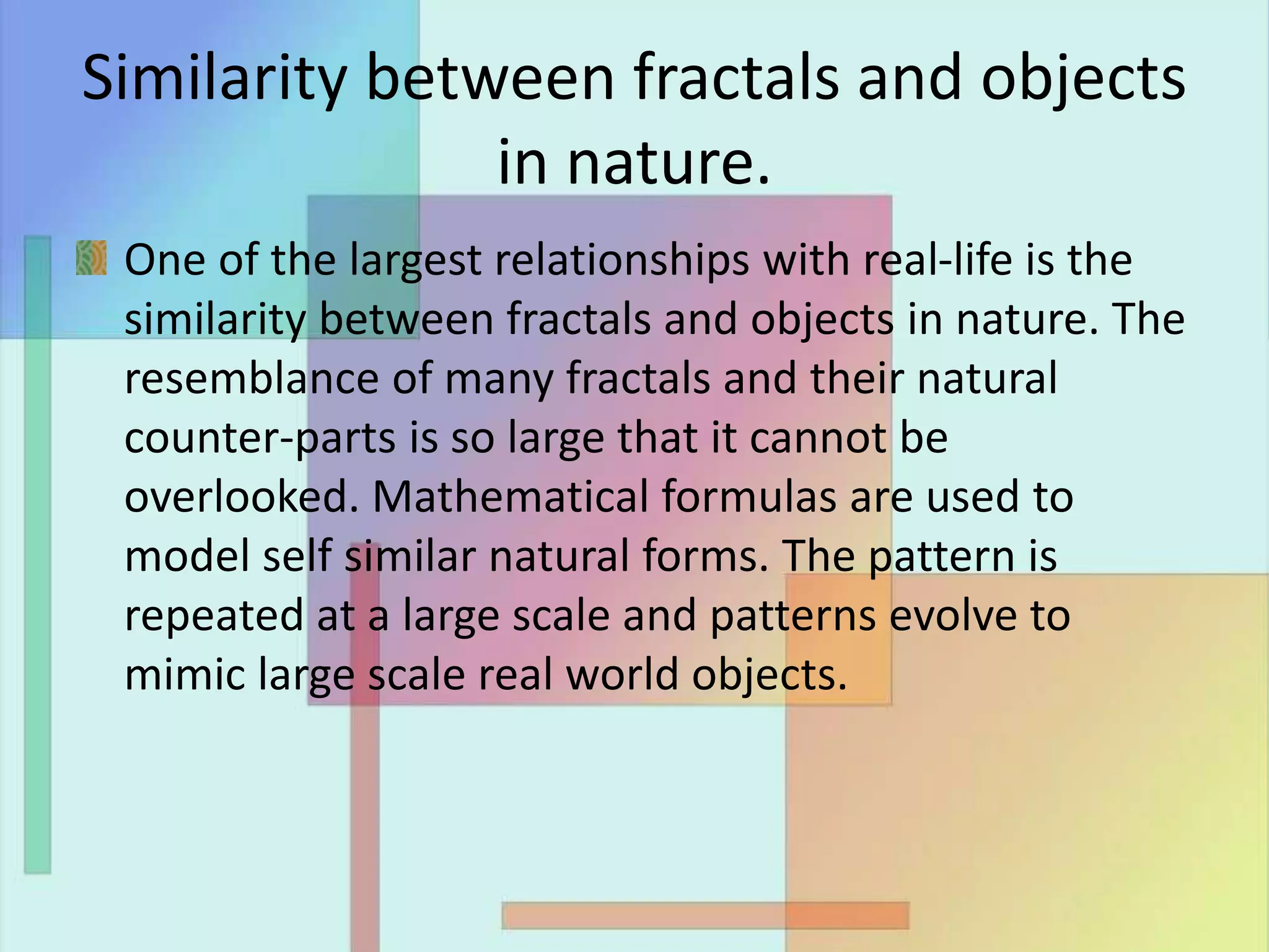 Similarity between fractals and objects
in nature.
One of the largest relationships with real-life is the
similarity between fractals and objects in nature. The
resemblance of many fractals and their natural
counter-parts is so large that it cannot be
overlooked. Mathematical formulas are used to
model self similar natural forms. The pattern is
repeated at a large scale and patterns evolve to
mimic large scale real world objects.
 