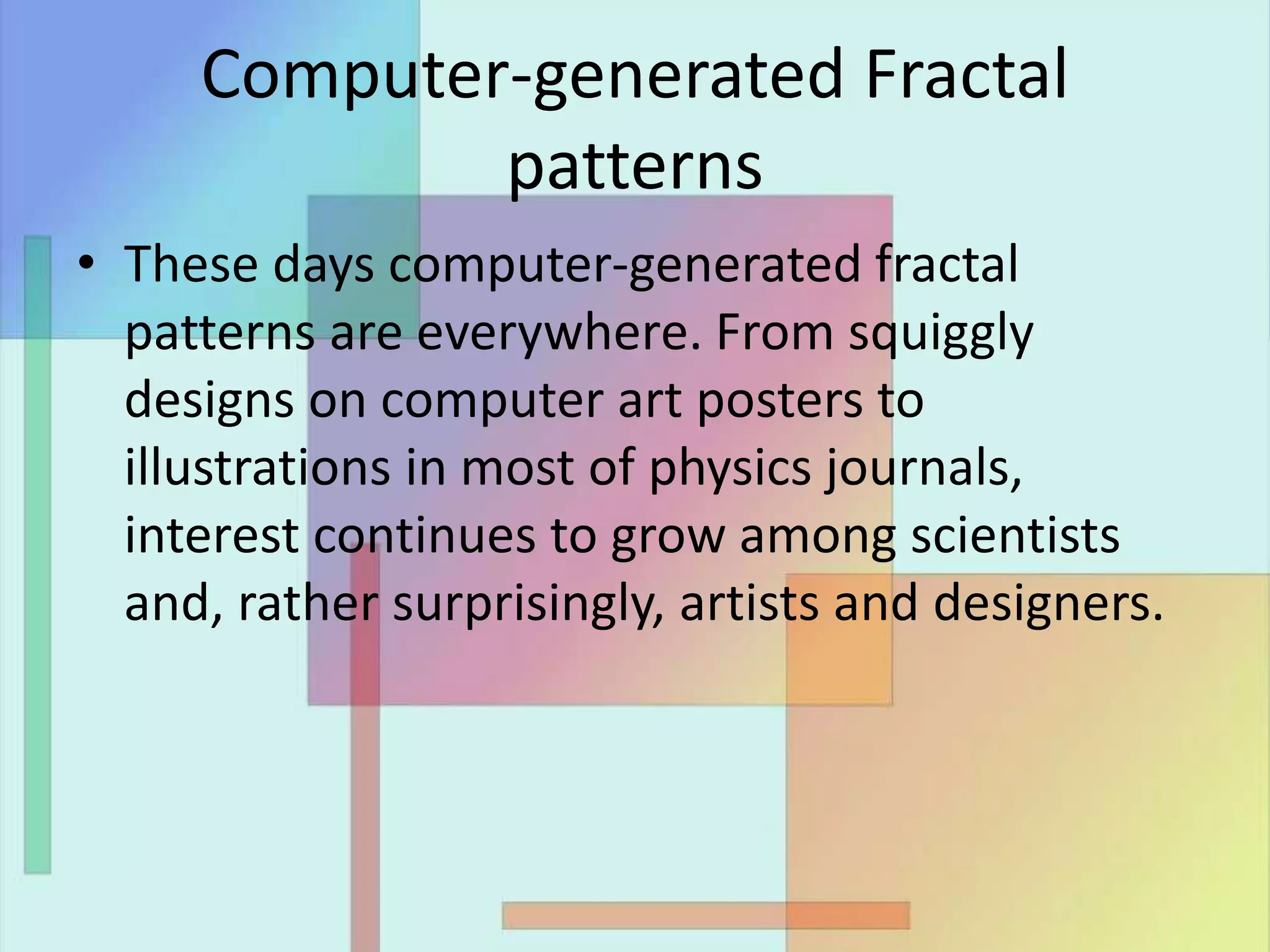 Computer-generated Fractal
patterns
• These days computer-generated fractal
patterns are everywhere. From squiggly
designs on computer art posters to
illustrations in most of physics journals,
interest continues to grow among scientists
and, rather surprisingly, artists and designers.
 