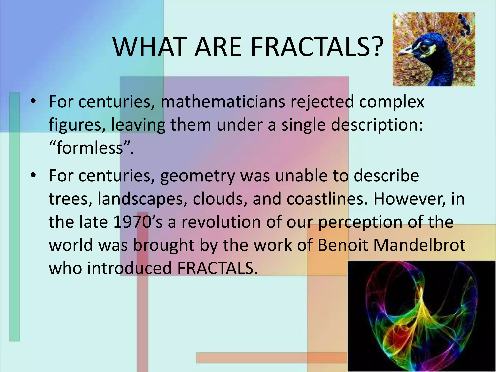 WHAT ARE FRACTALS?
• For centuries, mathematicians rejected complex
figures, leaving them under a single description:
“formless”.
• For centuries, geometry was unable to describe
trees, landscapes, clouds, and coastlines. However, in
the late 1970’s a revolution of our perception of the
world was brought by the work of Benoit Mandelbrot
who introduced FRACTALS.
 