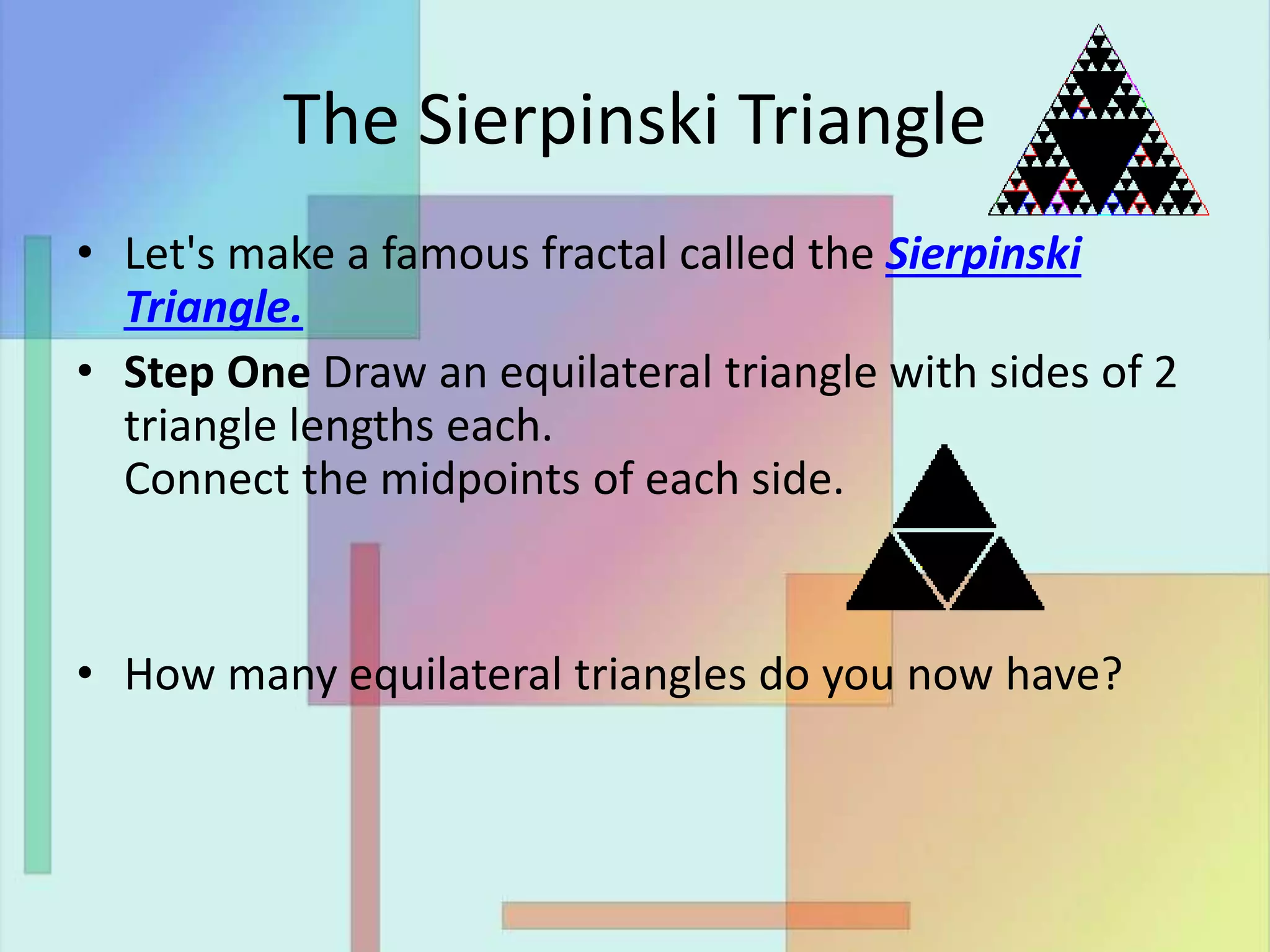 The Sierpinski Triangle
• Let's make a famous fractal called the Sierpinski
Triangle.
• Step One Draw an equilateral triangle with sides of 2
triangle lengths each.
Connect the midpoints of each side.
• How many equilateral triangles do you now have?
 