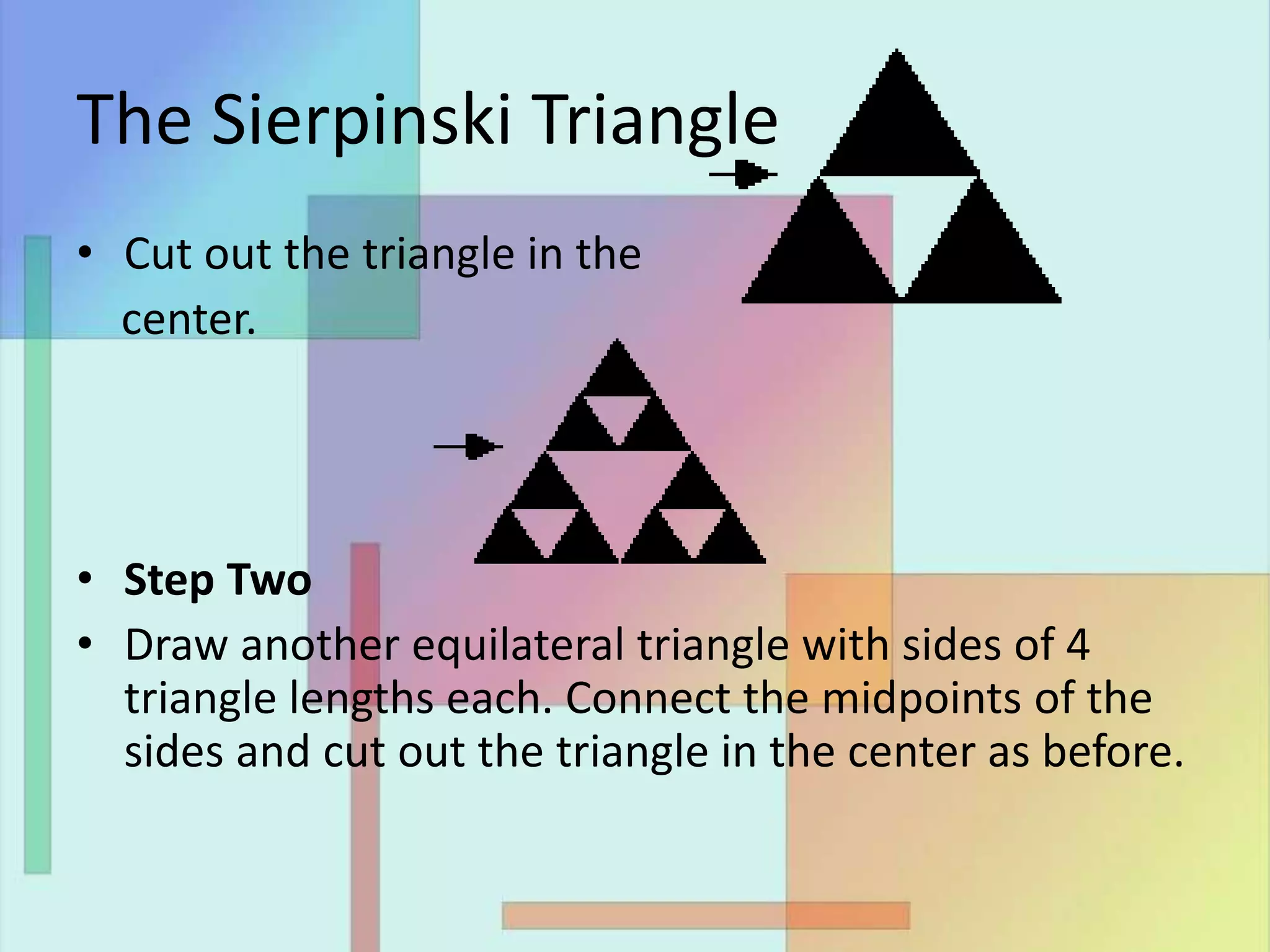 The Sierpinski Triangle
• Cut out the triangle in the
center.
• Step Two
• Draw another equilateral triangle with sides of 4
triangle lengths each. Connect the midpoints of the
sides and cut out the triangle in the center as before.
 