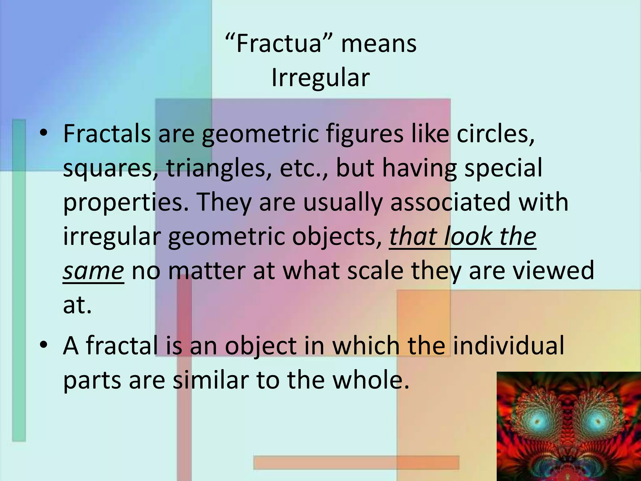 “Fractua” means
Irregular
• Fractals are geometric figures like circles,
squares, triangles, etc., but having special
properties. They are usually associated with
irregular geometric objects, that look the
same no matter at what scale they are viewed
at.
• A fractal is an object in which the individual
parts are similar to the whole.
 