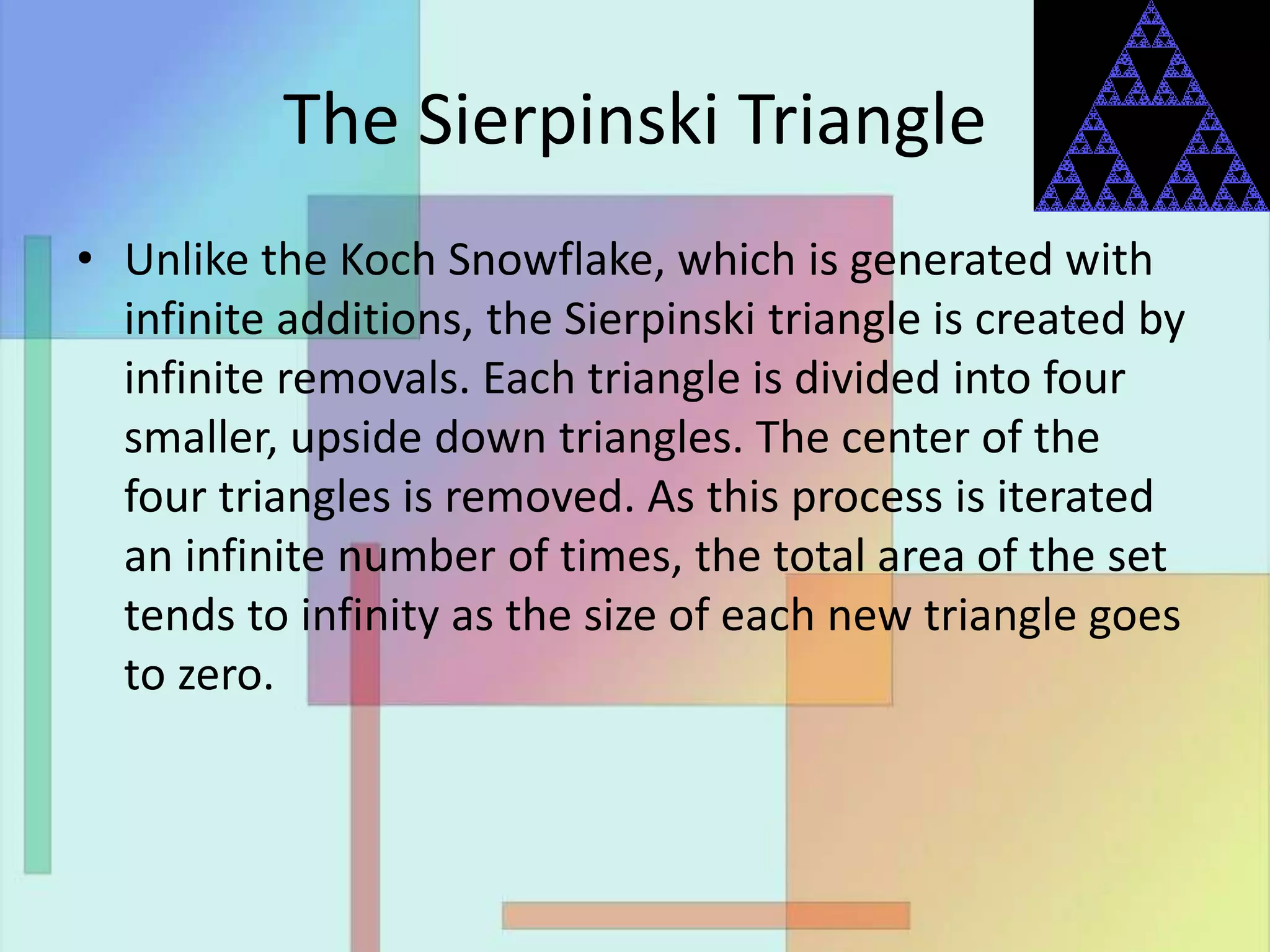 The Sierpinski Triangle
• Unlike the Koch Snowflake, which is generated with
infinite additions, the Sierpinski triangle is created by
infinite removals. Each triangle is divided into four
smaller, upside down triangles. The center of the
four triangles is removed. As this process is iterated
an infinite number of times, the total area of the set
tends to infinity as the size of each new triangle goes
to zero.
 