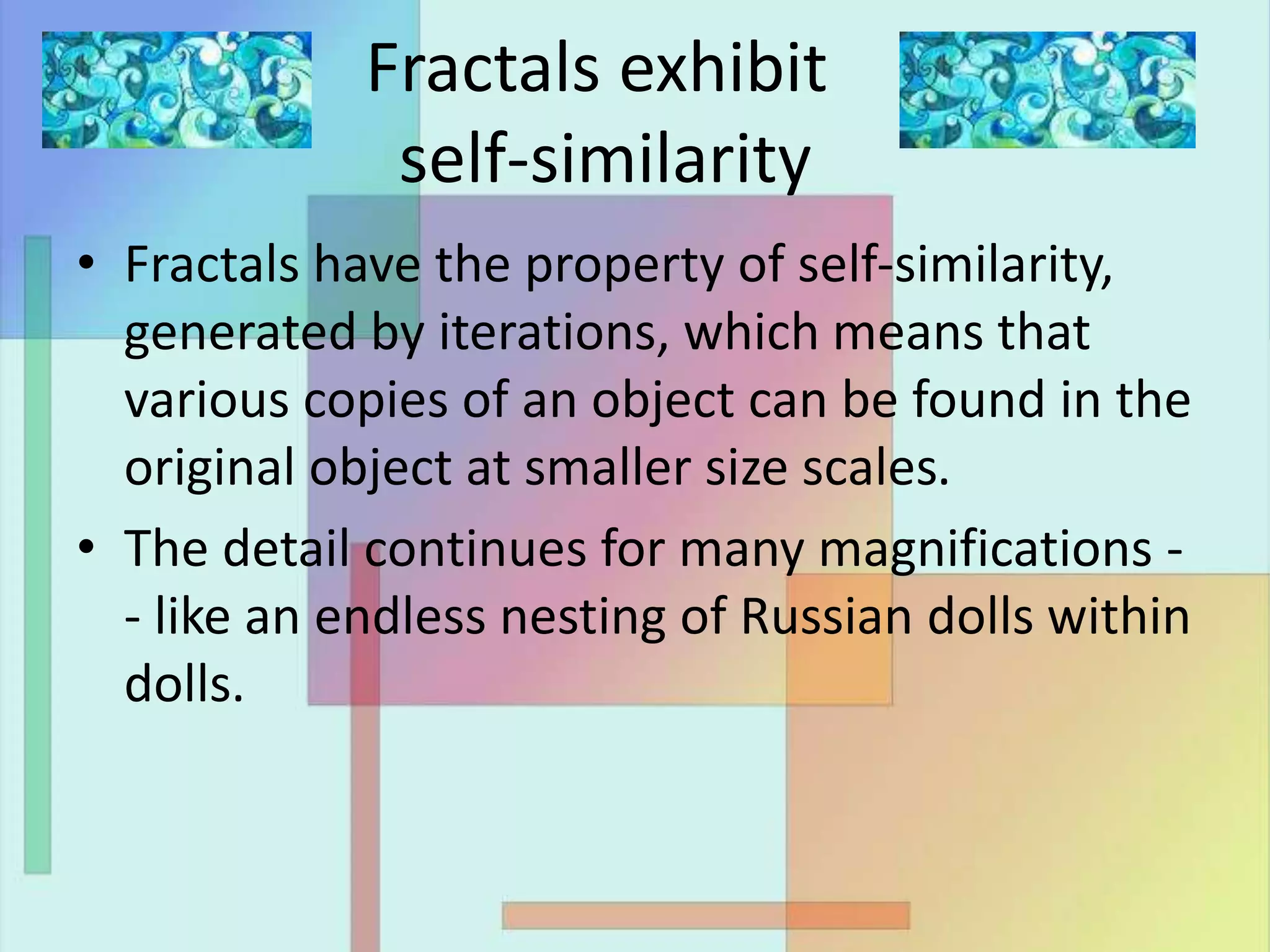 Fractals exhibit
self-similarity
• Fractals have the property of self-similarity,
generated by iterations, which means that
various copies of an object can be found in the
original object at smaller size scales.
• The detail continues for many magnifications -
- like an endless nesting of Russian dolls within
dolls.
 