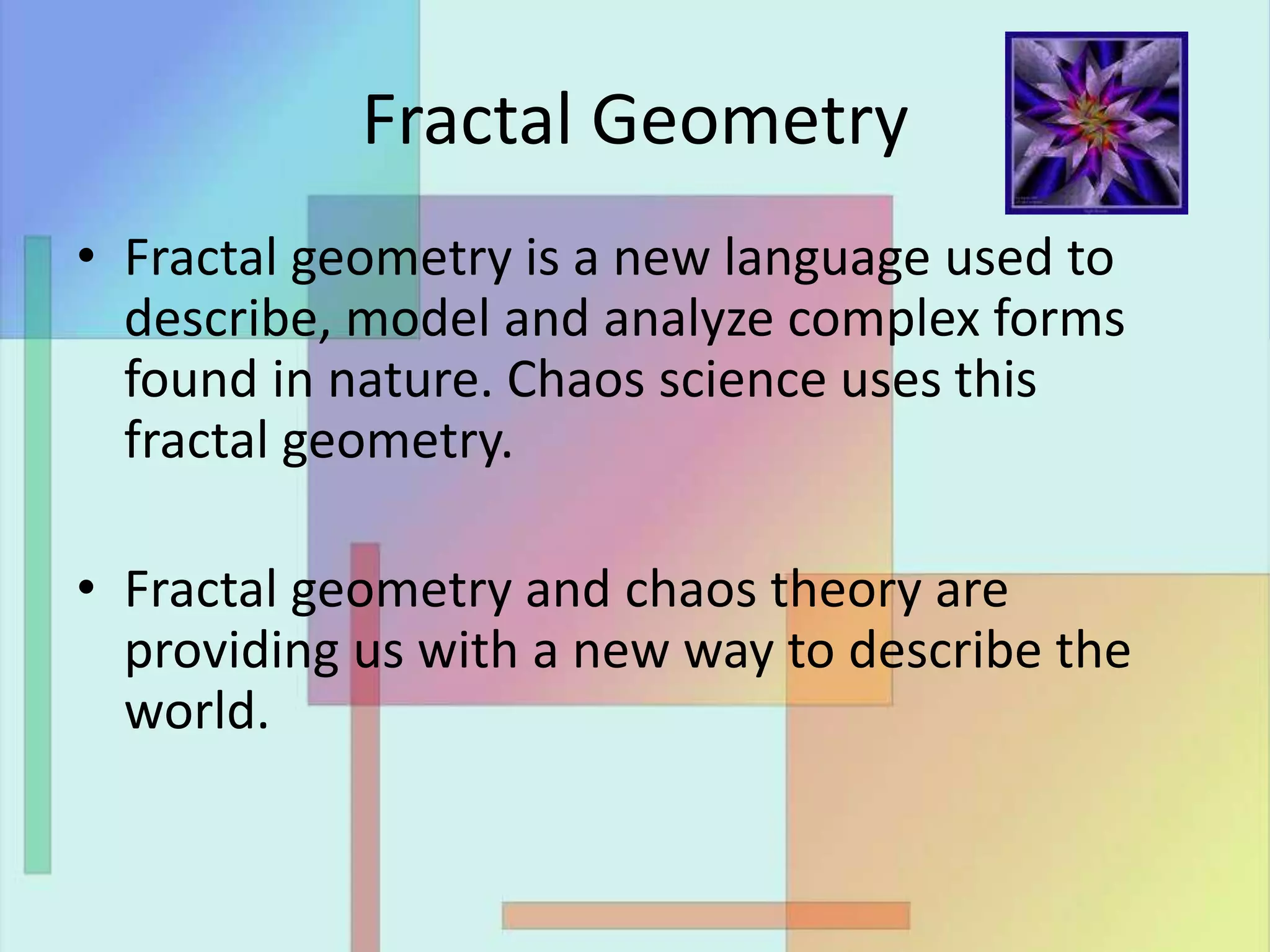 Fractal Geometry
• Fractal geometry is a new language used to
describe, model and analyze complex forms
found in nature. Chaos science uses this
fractal geometry.
• Fractal geometry and chaos theory are
providing us with a new way to describe the
world.
 