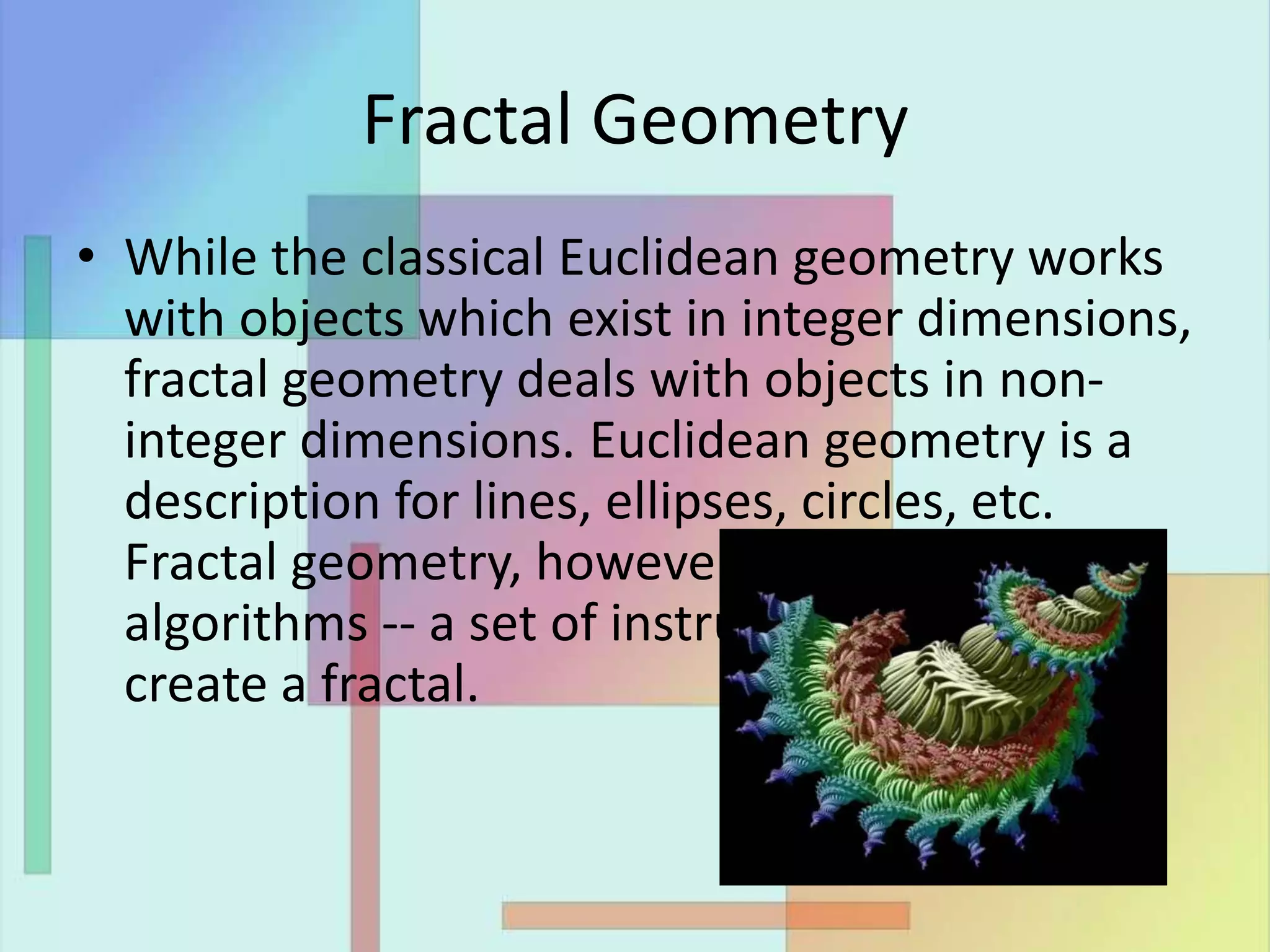 Fractal Geometry
• While the classical Euclidean geometry works
with objects which exist in integer dimensions,
fractal geometry deals with objects in non-
integer dimensions. Euclidean geometry is a
description for lines, ellipses, circles, etc.
Fractal geometry, however, is described in
algorithms -- a set of instructions on how to
create a fractal.
 