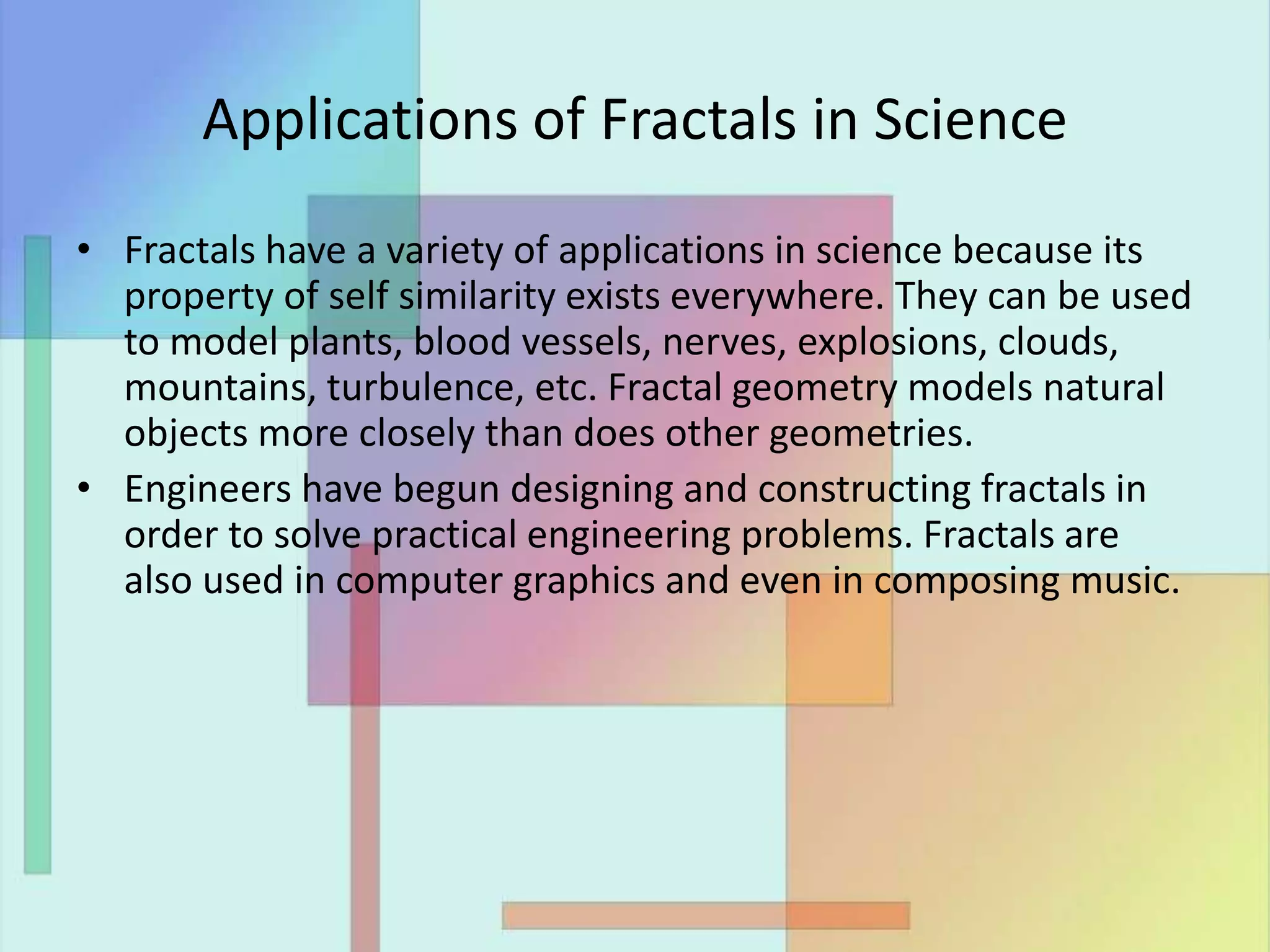 Applications of Fractals in Science
• Fractals have a variety of applications in science because its
property of self similarity exists everywhere. They can be used
to model plants, blood vessels, nerves, explosions, clouds,
mountains, turbulence, etc. Fractal geometry models natural
objects more closely than does other geometries.
• Engineers have begun designing and constructing fractals in
order to solve practical engineering problems. Fractals are
also used in computer graphics and even in composing music.
 