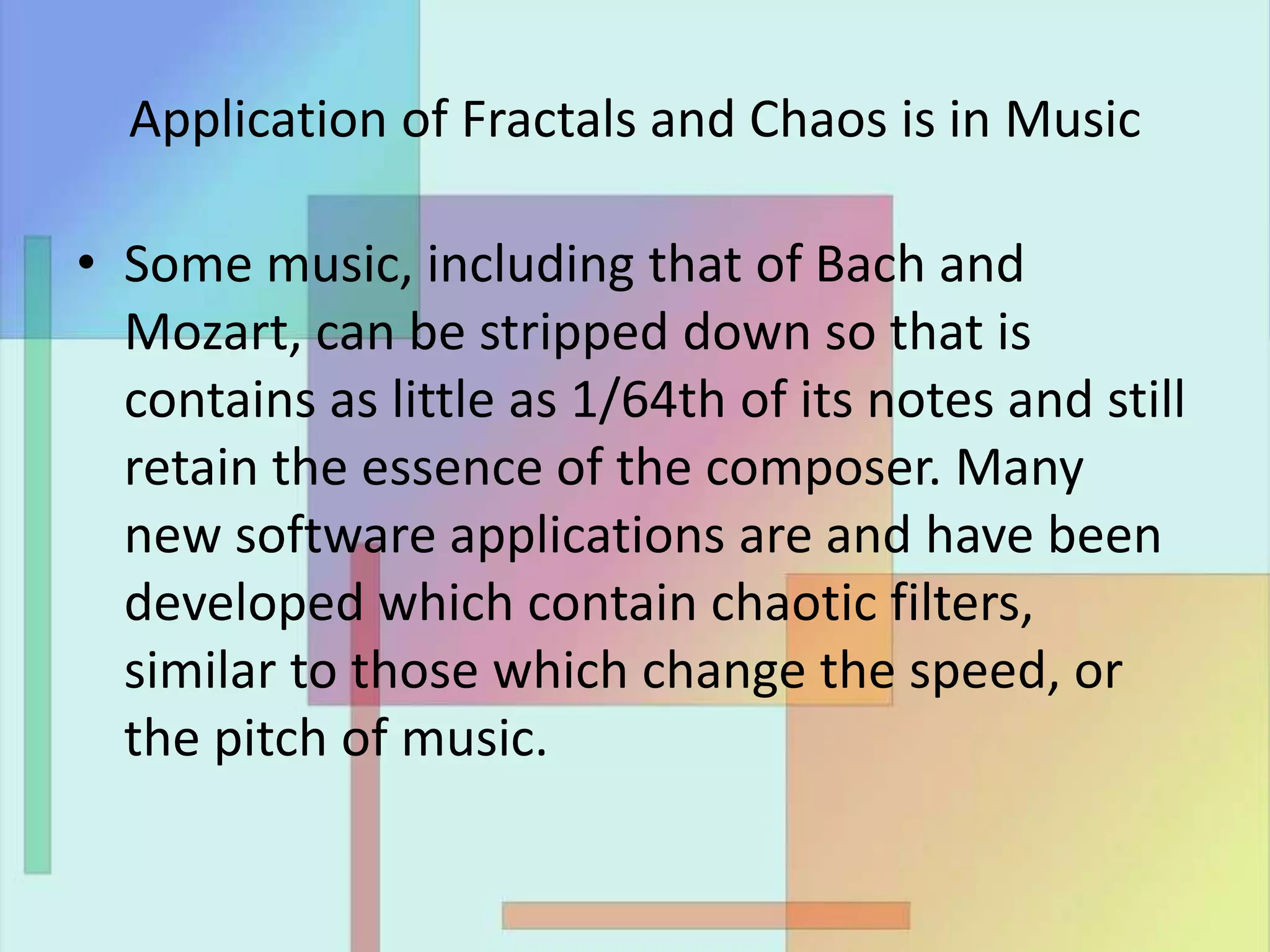 Application of Fractals and Chaos is in Music
• Some music, including that of Bach and
Mozart, can be stripped down so that is
contains as little as 1/64th of its notes and still
retain the essence of the composer. Many
new software applications are and have been
developed which contain chaotic filters,
similar to those which change the speed, or
the pitch of music.
 