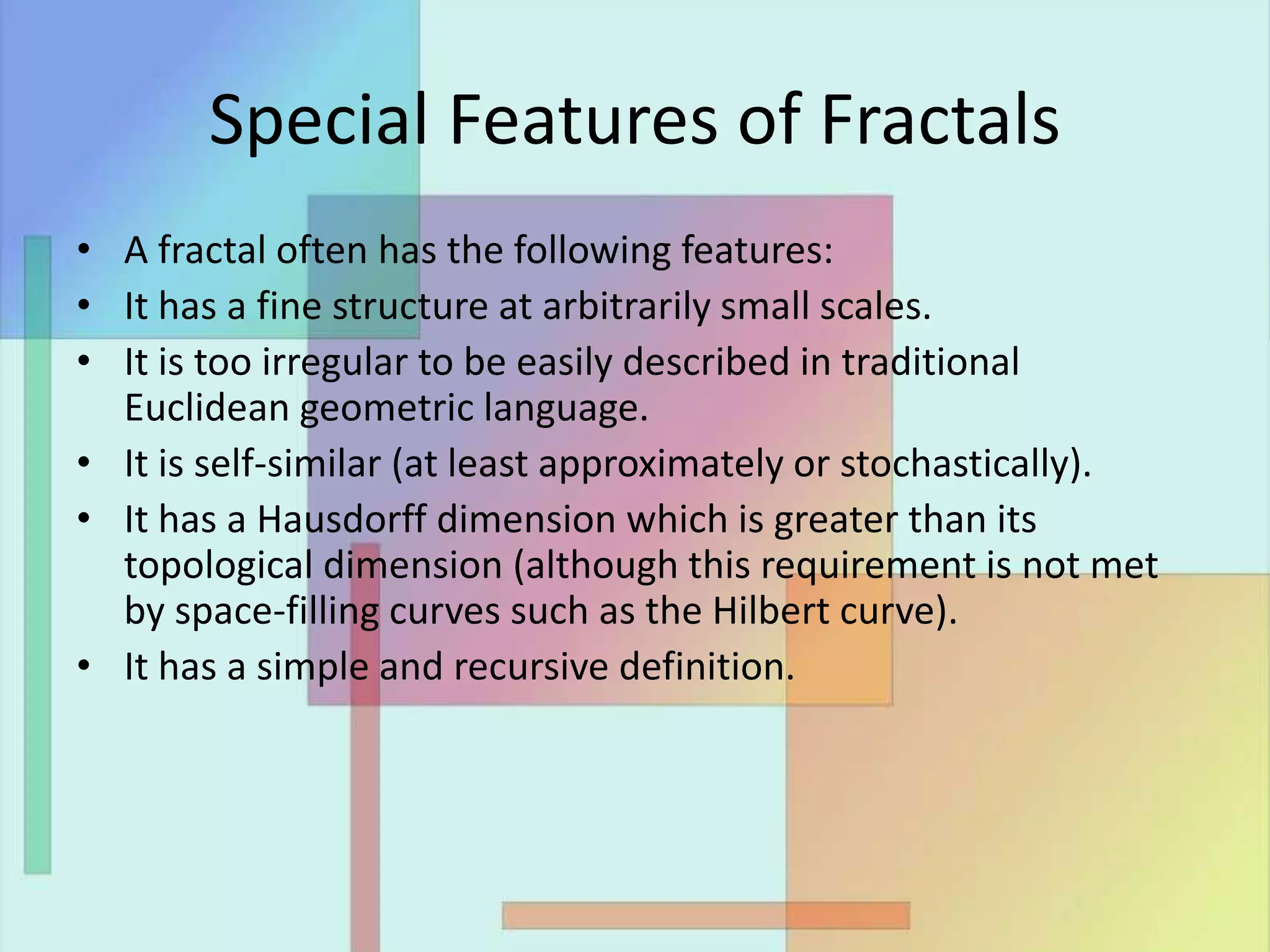 Special Features of Fractals
• A fractal often has the following features:
• It has a fine structure at arbitrarily small scales.
• It is too irregular to be easily described in traditional
Euclidean geometric language.
• It is self-similar (at least approximately or stochastically).
• It has a Hausdorff dimension which is greater than its
topological dimension (although this requirement is not met
by space-filling curves such as the Hilbert curve).
• It has a simple and recursive definition.
 