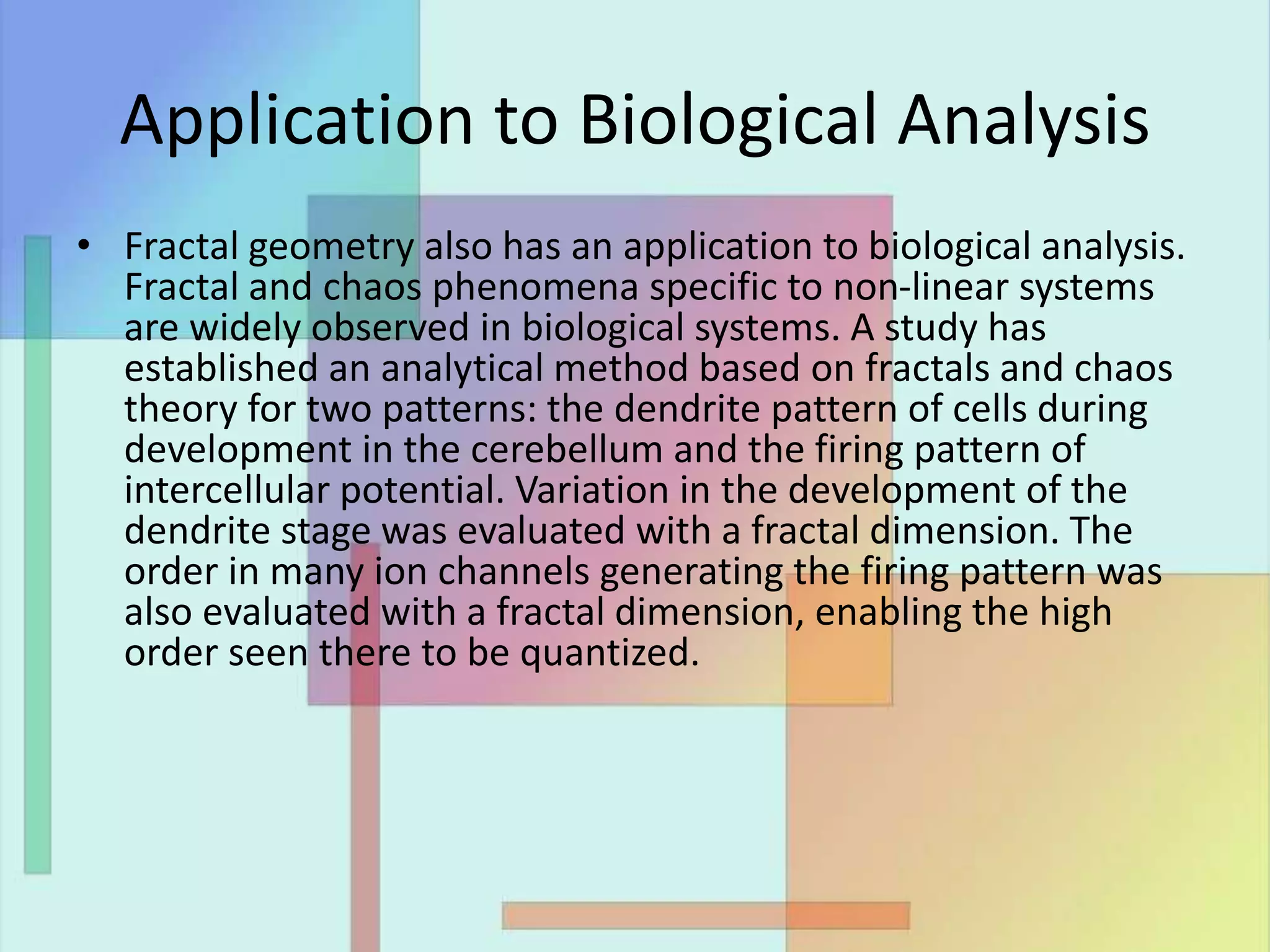 Application to Biological Analysis
• Fractal geometry also has an application to biological analysis.
Fractal and chaos phenomena specific to non-linear systems
are widely observed in biological systems. A study has
established an analytical method based on fractals and chaos
theory for two patterns: the dendrite pattern of cells during
development in the cerebellum and the firing pattern of
intercellular potential. Variation in the development of the
dendrite stage was evaluated with a fractal dimension. The
order in many ion channels generating the firing pattern was
also evaluated with a fractal dimension, enabling the high
order seen there to be quantized.
 