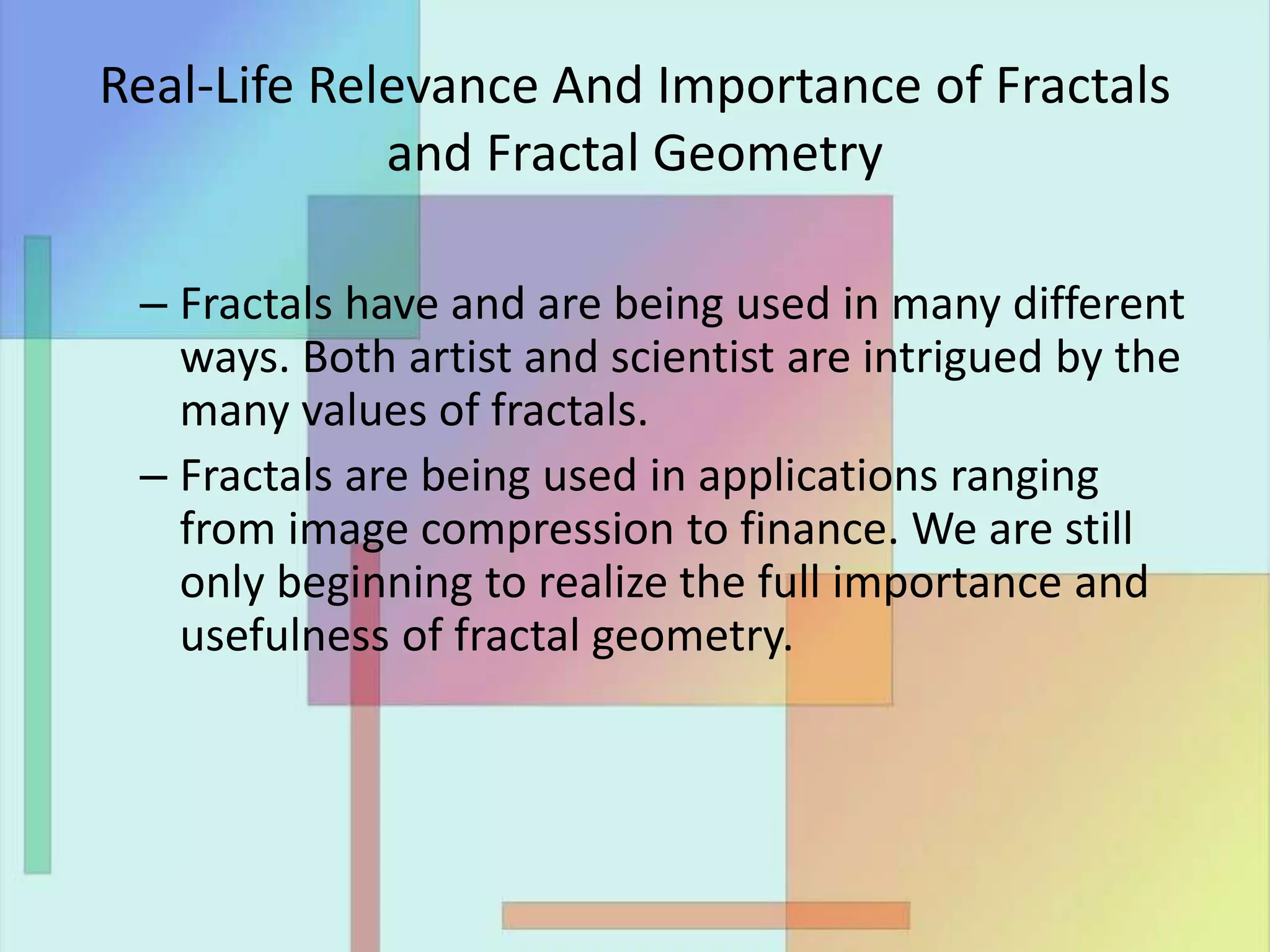 Real-Life Relevance And Importance of Fractals
and Fractal Geometry
– Fractals have and are being used in many different
ways. Both artist and scientist are intrigued by the
many values of fractals.
– Fractals are being used in applications ranging
from image compression to finance. We are still
only beginning to realize the full importance and
usefulness of fractal geometry.
 