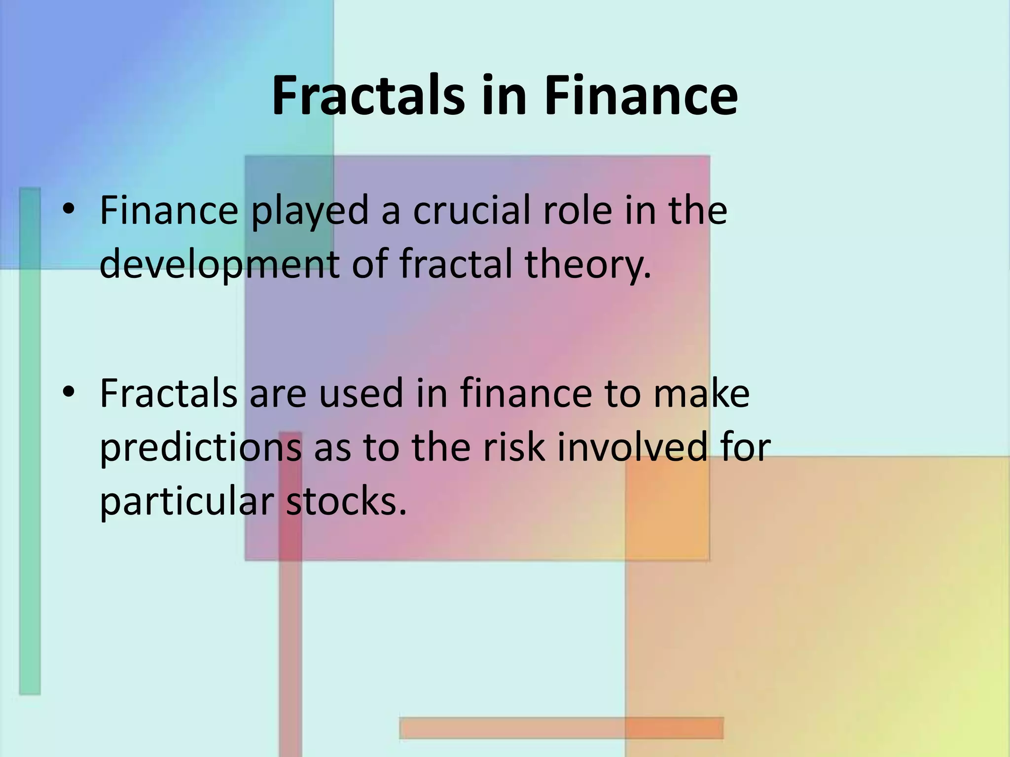 Fractals in Finance
• Finance played a crucial role in the
development of fractal theory.
• Fractals are used in finance to make
predictions as to the risk involved for
particular stocks.
 