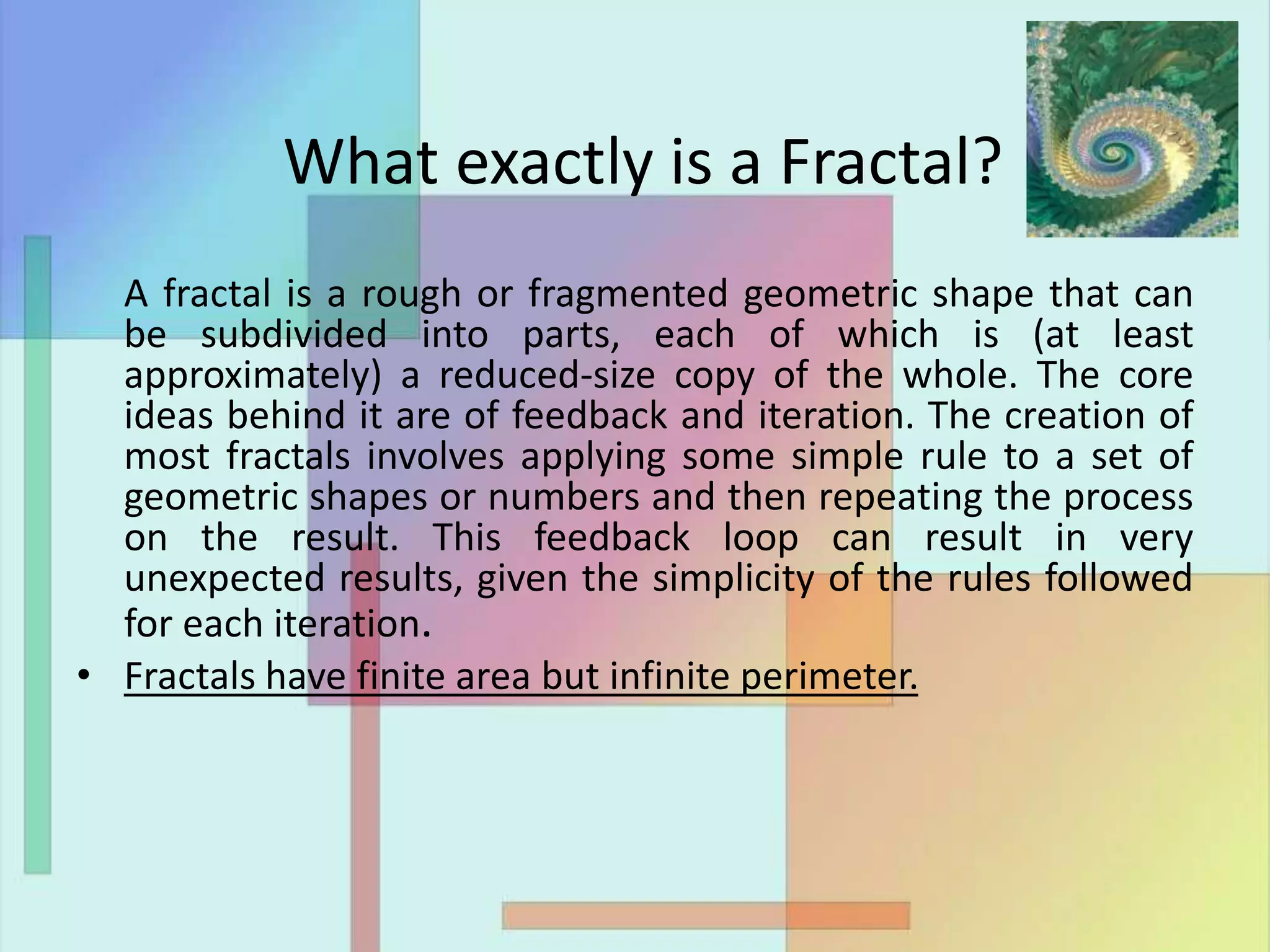 What exactly is a Fractal?
A fractal is a rough or fragmented geometric shape that can
be subdivided into parts, each of which is (at least
approximately) a reduced-size copy of the whole. The core
ideas behind it are of feedback and iteration. The creation of
most fractals involves applying some simple rule to a set of
geometric shapes or numbers and then repeating the process
on the result. This feedback loop can result in very
unexpected results, given the simplicity of the rules followed
for each iteration.
• Fractals have finite area but infinite perimeter.
 