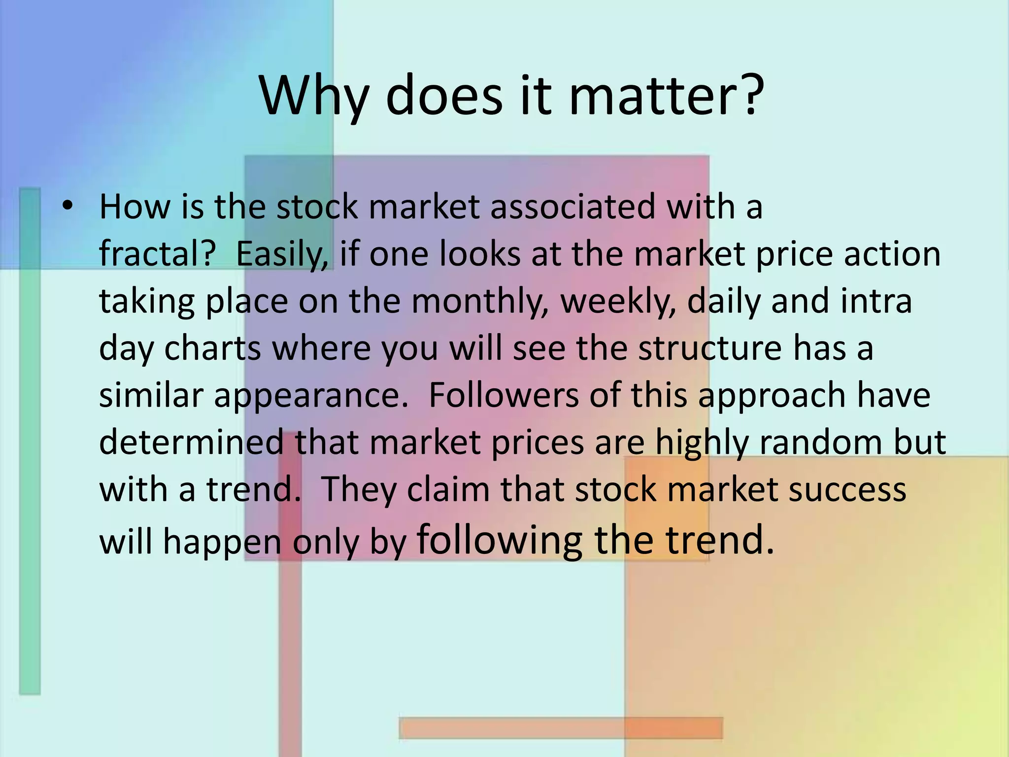 Why does it matter?
• How is the stock market associated with a
fractal? Easily, if one looks at the market price action
taking place on the monthly, weekly, daily and intra
day charts where you will see the structure has a
similar appearance. Followers of this approach have
determined that market prices are highly random but
with a trend. They claim that stock market success
will happen only by following the trend.
 