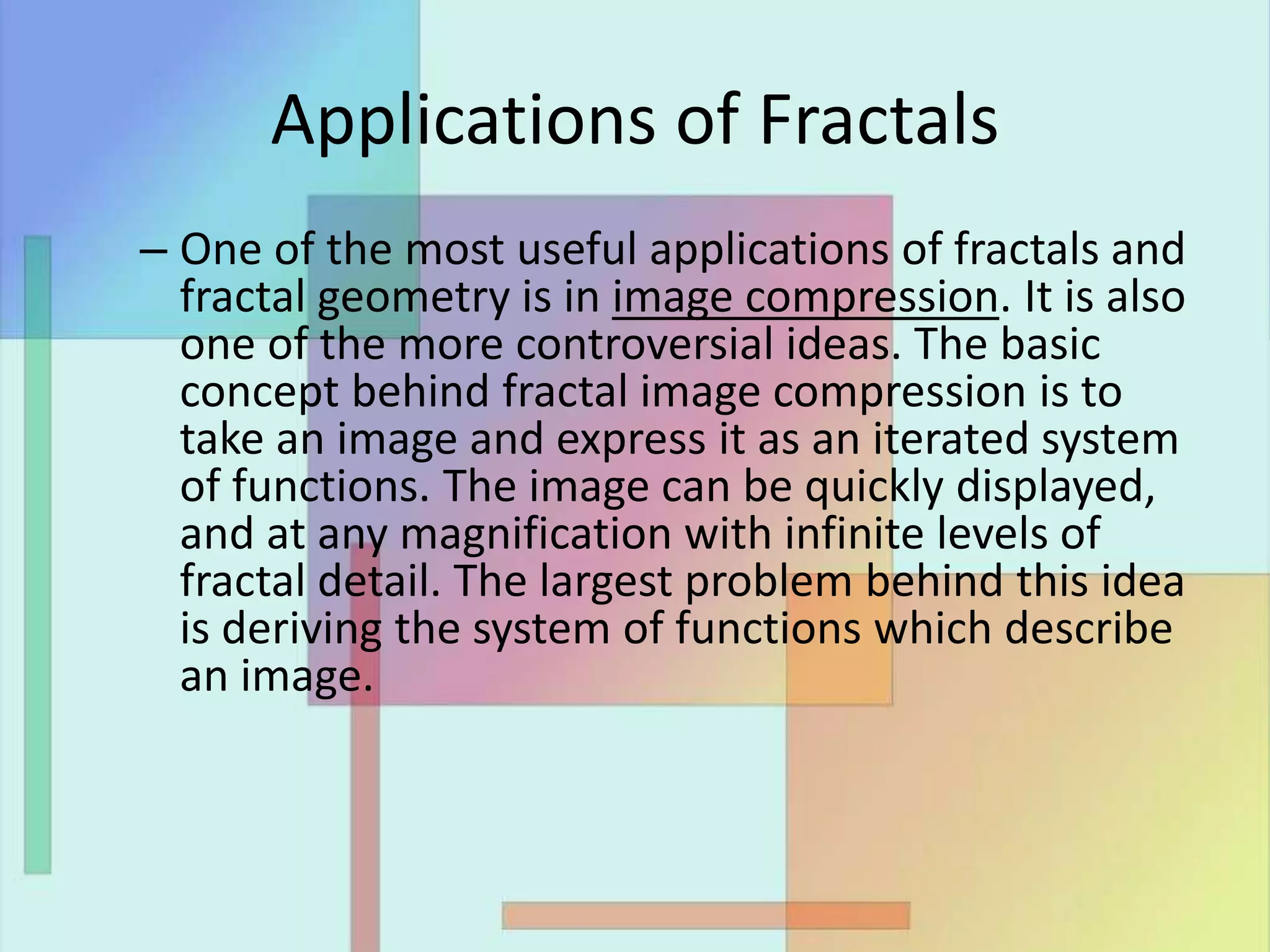 Applications of Fractals
– One of the most useful applications of fractals and
fractal geometry is in image compression. It is also
one of the more controversial ideas. The basic
concept behind fractal image compression is to
take an image and express it as an iterated system
of functions. The image can be quickly displayed,
and at any magnification with infinite levels of
fractal detail. The largest problem behind this idea
is deriving the system of functions which describe
an image.
 