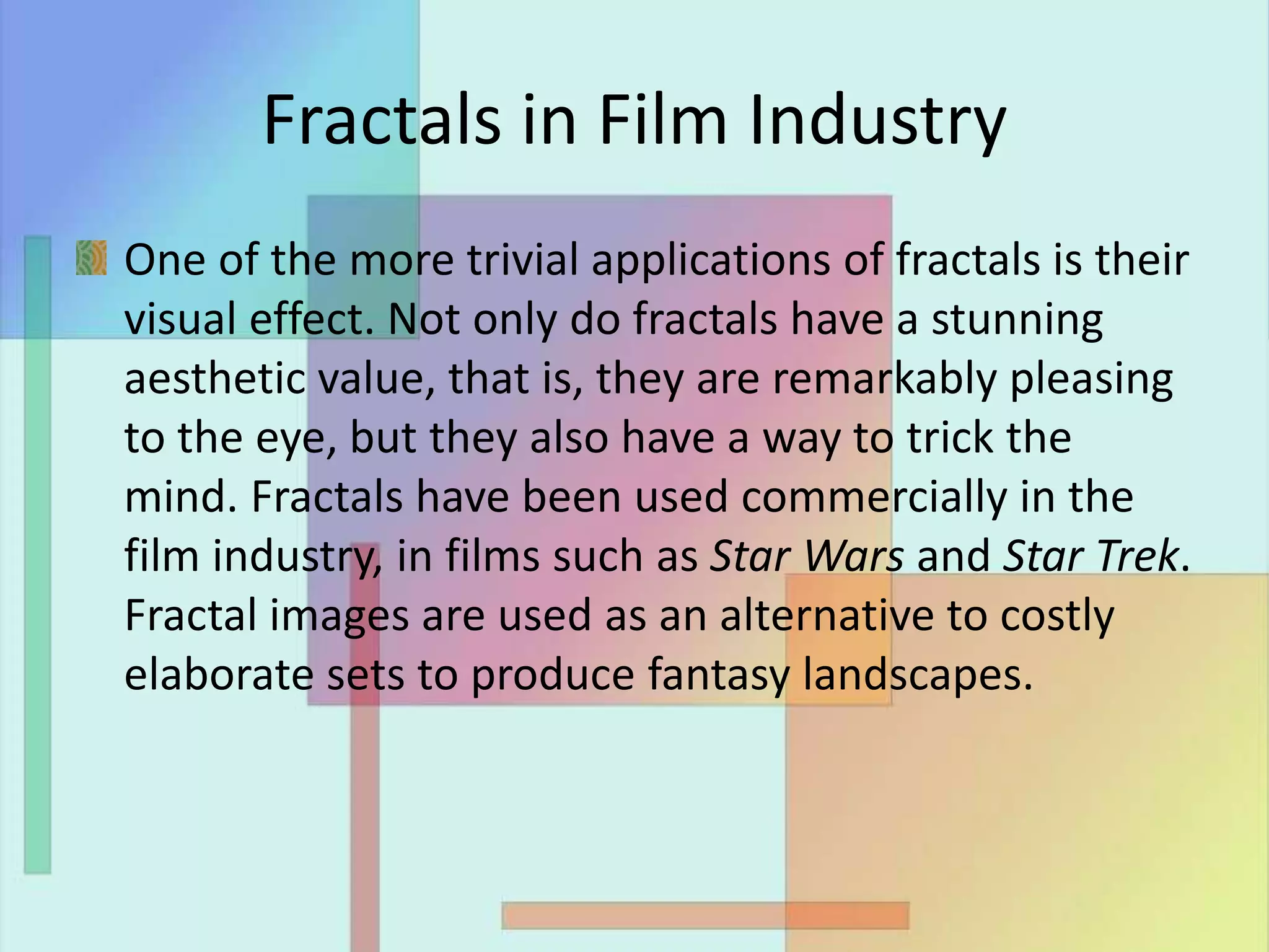 Fractals in Film Industry
One of the more trivial applications of fractals is their
visual effect. Not only do fractals have a stunning
aesthetic value, that is, they are remarkably pleasing
to the eye, but they also have a way to trick the
mind. Fractals have been used commercially in the
film industry, in films such as Star Wars and Star Trek.
Fractal images are used as an alternative to costly
elaborate sets to produce fantasy landscapes.
 