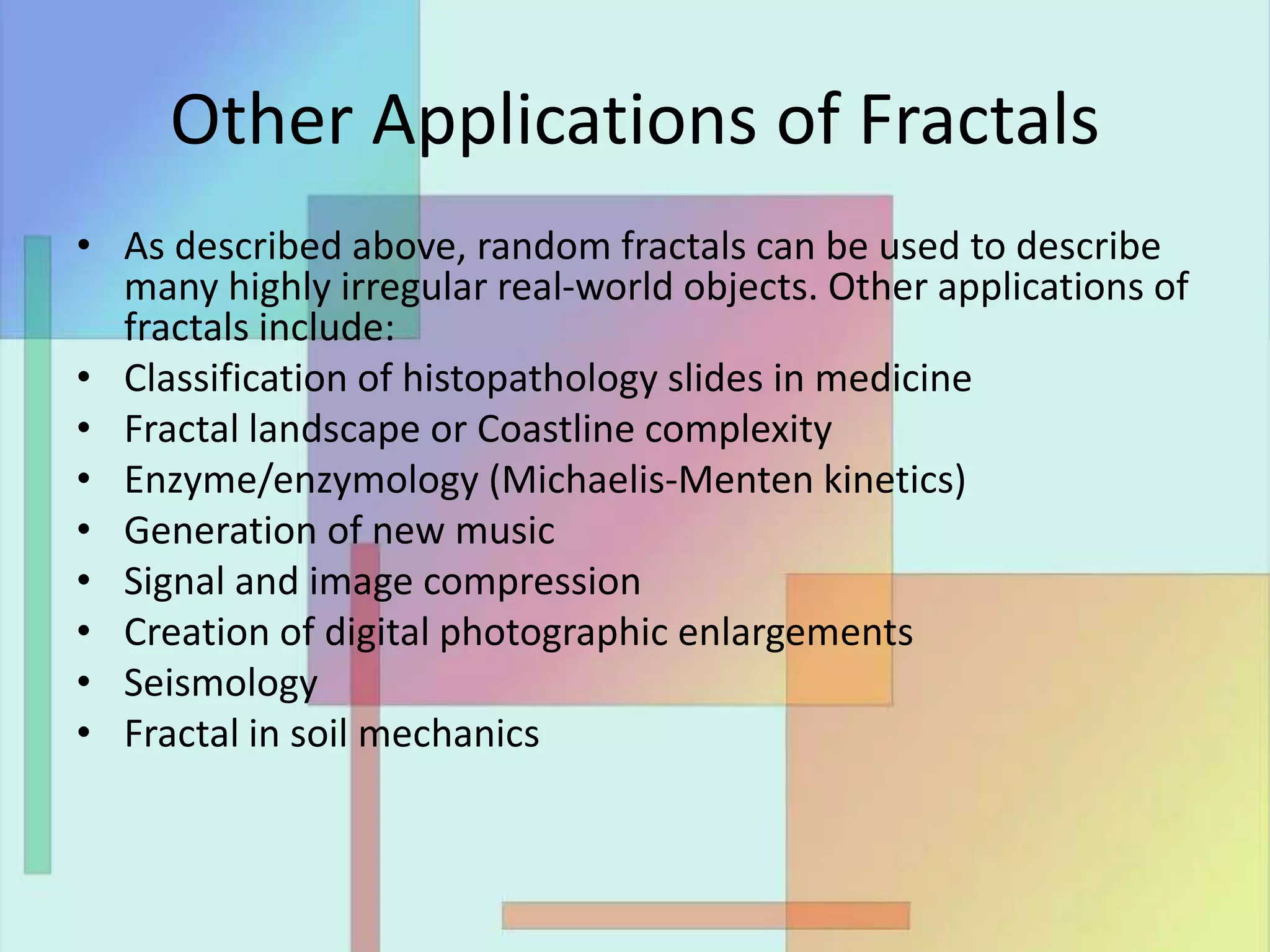 Other Applications of Fractals
• As described above, random fractals can be used to describe
many highly irregular real-world objects. Other applications of
fractals include:
• Classification of histopathology slides in medicine
• Fractal landscape or Coastline complexity
• Enzyme/enzymology (Michaelis-Menten kinetics)
• Generation of new music
• Signal and image compression
• Creation of digital photographic enlargements
• Seismology
• Fractal in soil mechanics
 