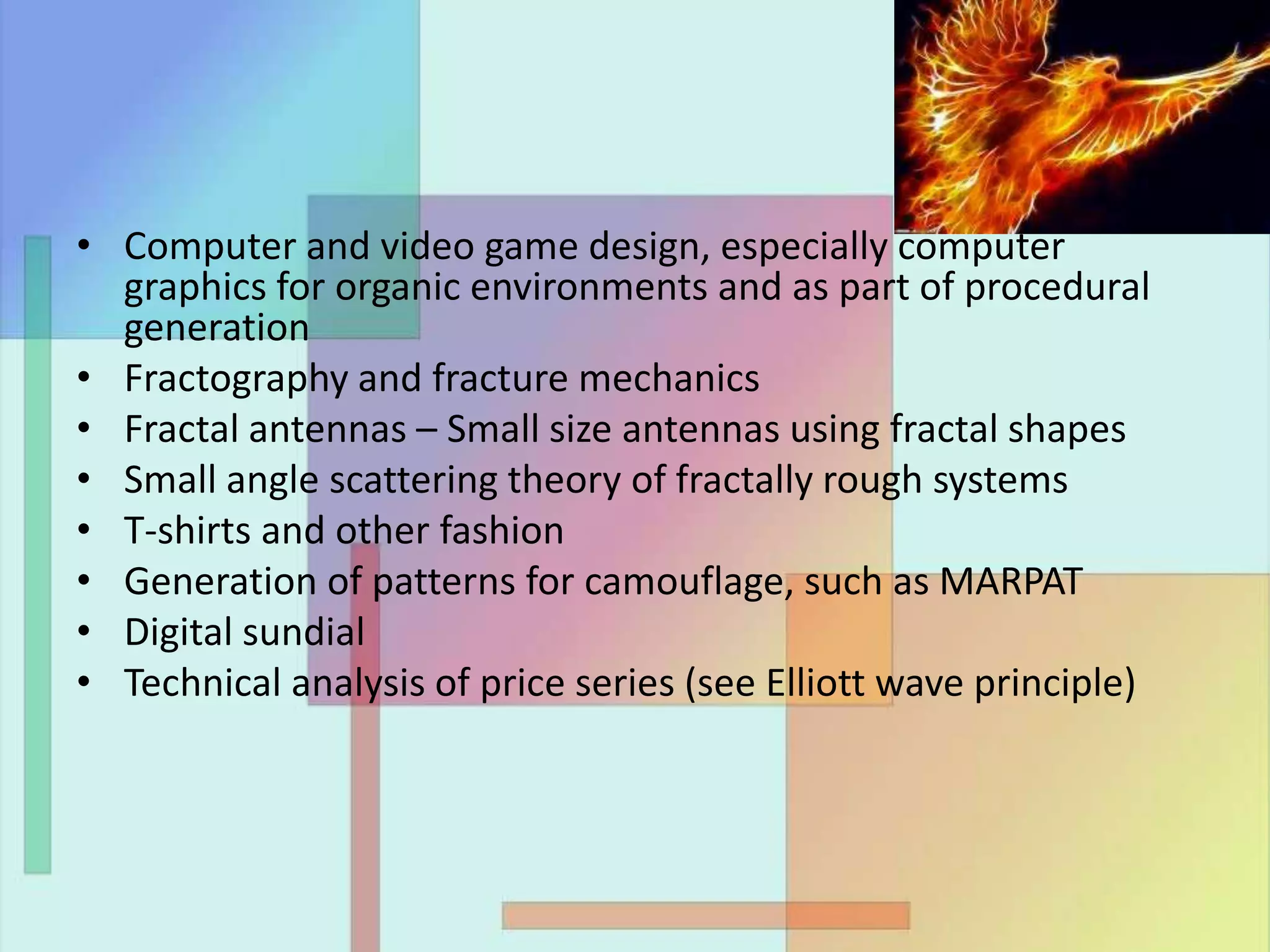 • Computer and video game design, especially computer
graphics for organic environments and as part of procedural
generation
• Fractography and fracture mechanics
• Fractal antennas – Small size antennas using fractal shapes
• Small angle scattering theory of fractally rough systems
• T-shirts and other fashion
• Generation of patterns for camouflage, such as MARPAT
• Digital sundial
• Technical analysis of price series (see Elliott wave principle)
 