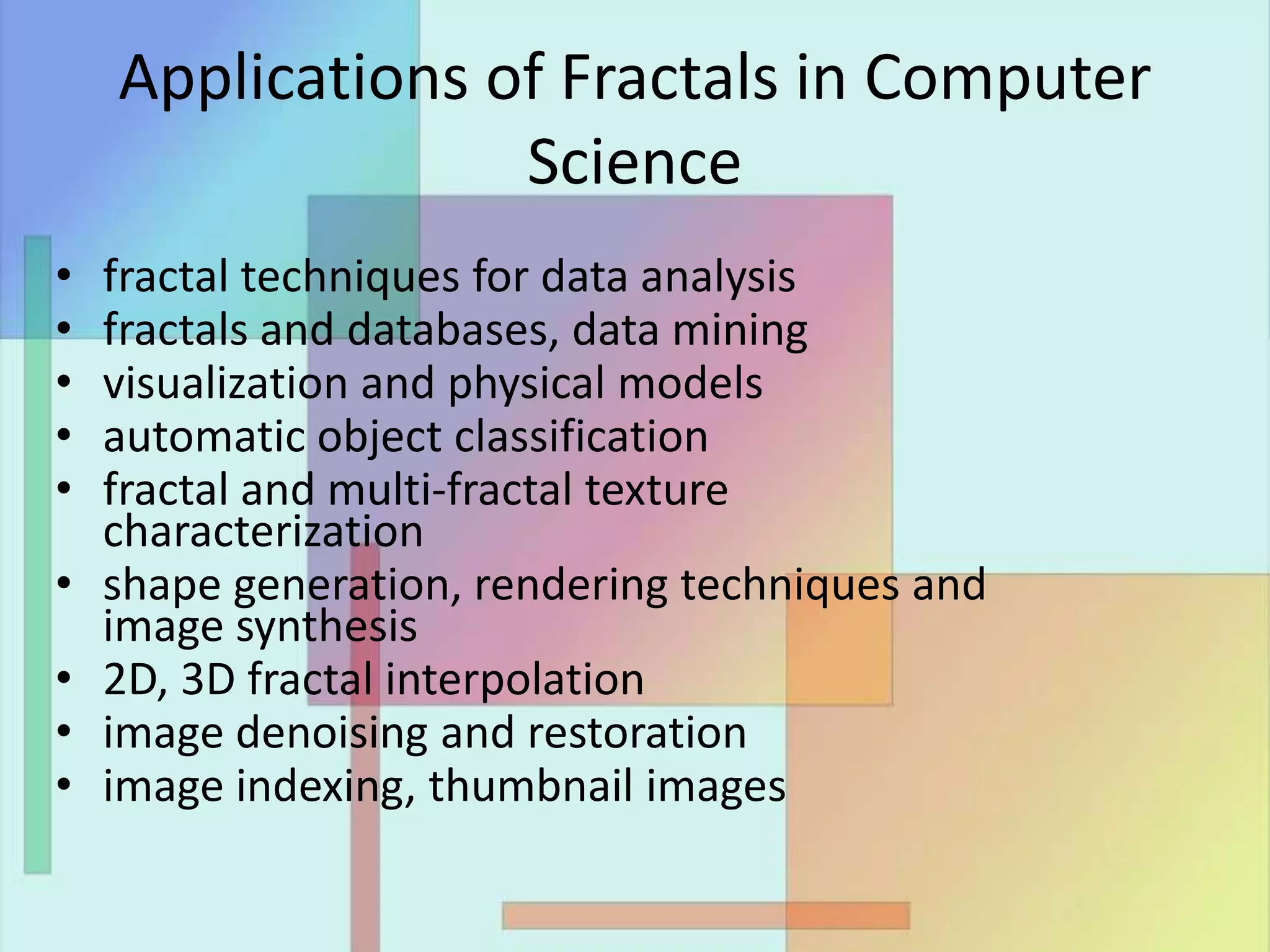 Applications of Fractals in Computer
Science
• fractal techniques for data analysis
• fractals and databases, data mining
• visualization and physical models
• automatic object classification
• fractal and multi-fractal texture
characterization
• shape generation, rendering techniques and
image synthesis
• 2D, 3D fractal interpolation
• image denoising and restoration
• image indexing, thumbnail images
 