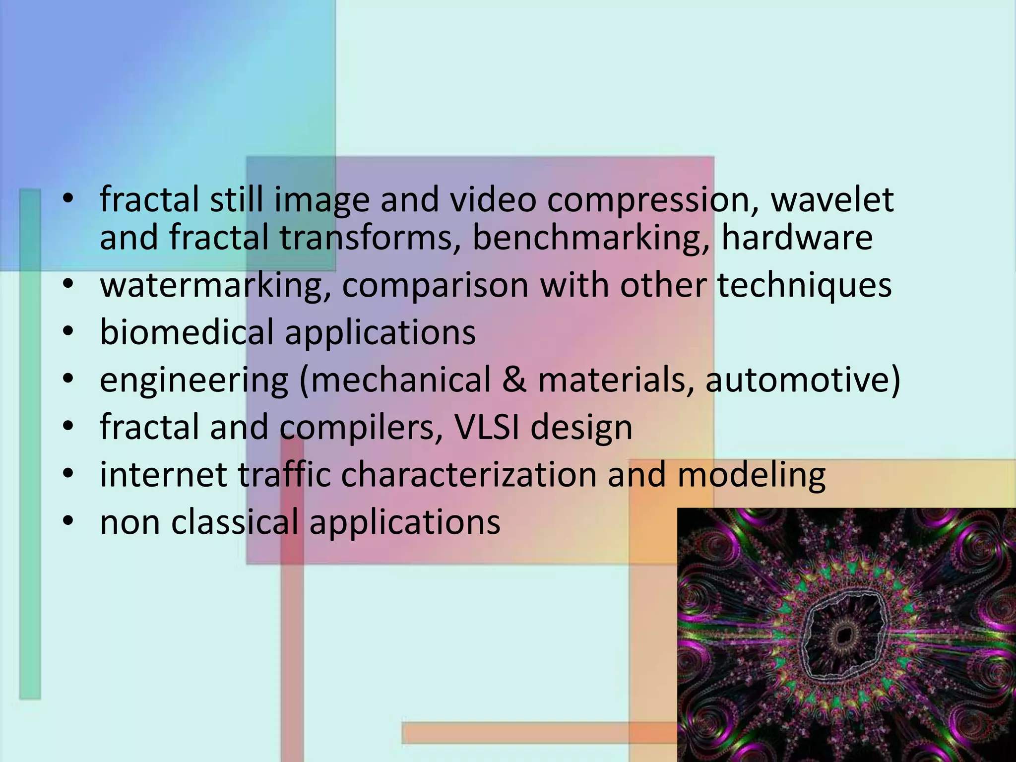 • fractal still image and video compression, wavelet
and fractal transforms, benchmarking, hardware
• watermarking, comparison with other techniques
• biomedical applications
• engineering (mechanical & materials, automotive)
• fractal and compilers, VLSI design
• internet traffic characterization and modeling
• non classical applications
 