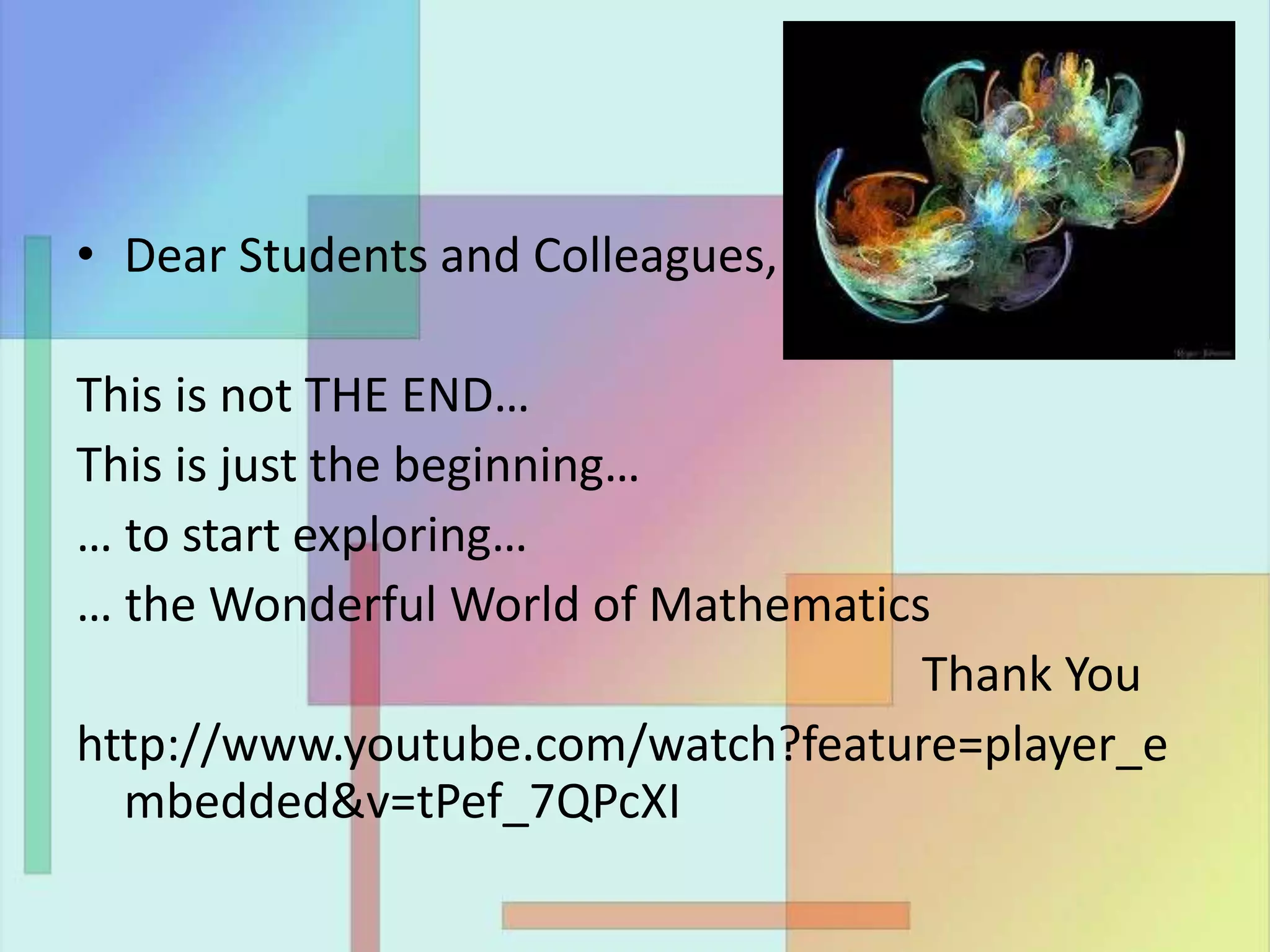 • Dear Students and Colleagues,
This is not THE END…
This is just the beginning…
… to start exploring…
… the Wonderful World of Mathematics
Thank You
http://www.youtube.com/watch?feature=player_e
mbedded&v=tPef_7QPcXI
 