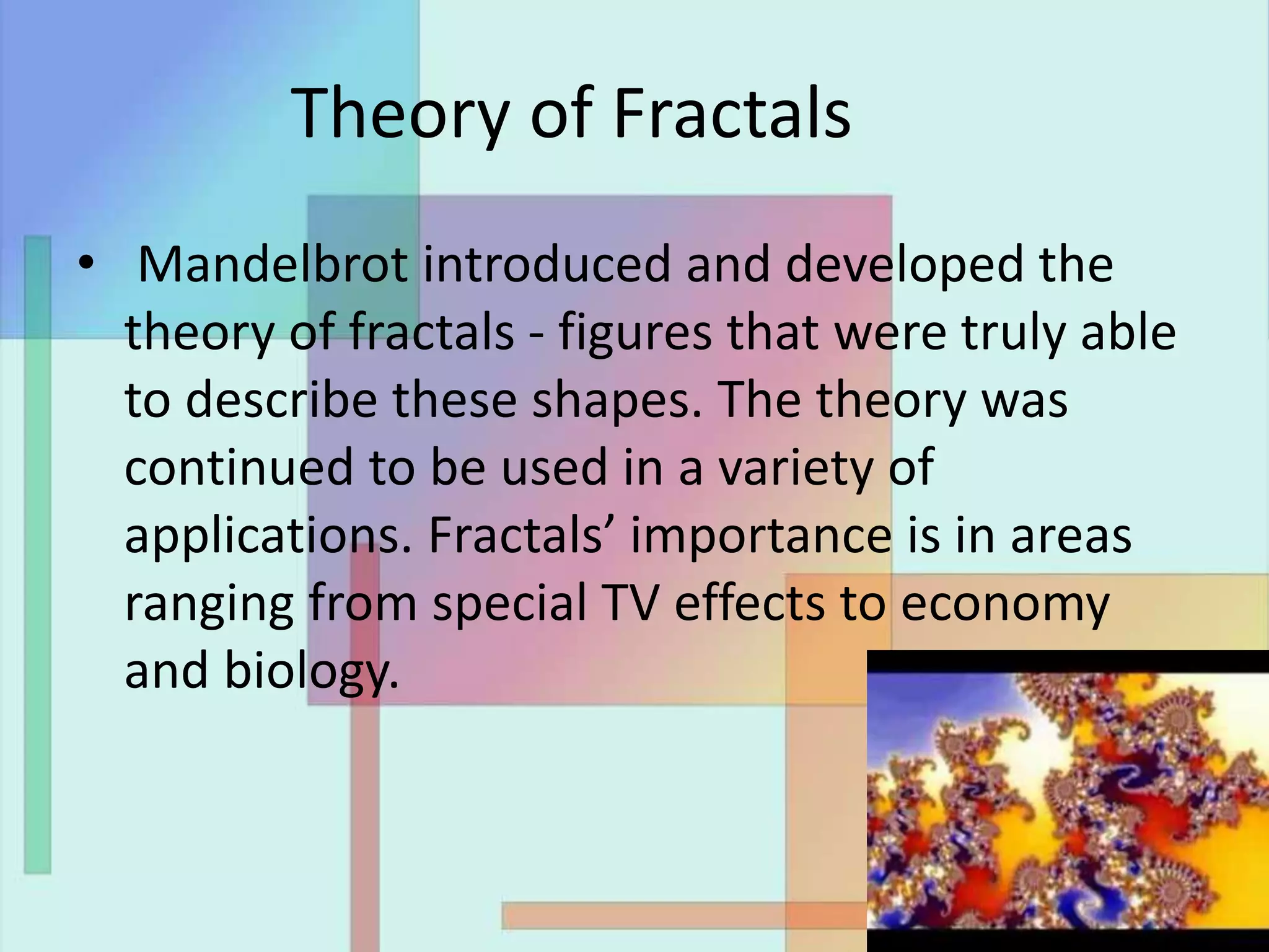 Theory of Fractals
• Mandelbrot introduced and developed the
theory of fractals - figures that were truly able
to describe these shapes. The theory was
continued to be used in a variety of
applications. Fractals’ importance is in areas
ranging from special TV effects to economy
and biology.
 