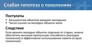 Слабая гипотеза о поколениях

Постулаты
 Большинство объектов умирают молодыми
 Число ссылок на молодые объекты мало
Следствие
Если хранить молодые объекты отдельно от старых, можно
обеспечить высокую пропускную способность (молодое
поколение) и эффективное использование памяти (старое
поколение).
 