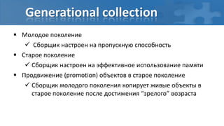 Generational collection
 Молодое поколение
    Сборщик настроен на пропускную способность
 Старое поколение
    Сборщик настроен на эффективное использование памяти
 Продвижение (promotion) объектов в старое поколение
    Сборщик молодого поколения копирует живые объекты в
     старое поколение после достижения “зрелого” возраста
 