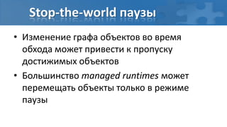 Stop-the-world паузы
• Изменение графа объектов во время
  обхода может привести к пропуску
  достижимых объектов
• Большинство managed runtimes может
  перемещать объекты только в режиме
  паузы
 