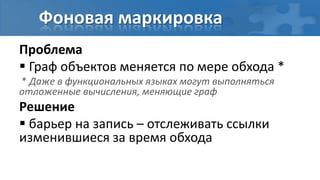 Фоновая маркировка
Проблема
 Граф объектов меняется по мере обхода *
* Даже в функциональных языках могут выполняться
отложенные вычисления, меняющие граф
Решение
 барьер на запись – отслеживать ссылки
изменившиеся за время обхода
 