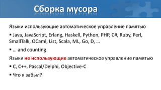 Сборка мусора
Языки использующие автоматическое управление памятью
 Java, JavaScript, Erlang, Haskell, Python, PHP, C#, Ruby, Perl,
SmallTalk, OCaml, List, Scala, ML, Go, D, …
 … and counting
Языки не использующие автоматическое управление памятью
 C, C++, Pascal/Delphi, Objective-C
 Что я забыл?
 