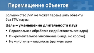 Перемещение объектов
Большинство JVM не может перемещать объекты
без STW паузы.
Цель – уменьшение длительности пауз
 Параллельная обработка (задействовать все ядра)
 Инкрементальное уплотнение (чаще, но короче)
 Не уплотнять – опасность фрагментации
 