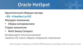 Oracle HotSpot
Однопоточный сборщик мусора
-XX:+UseSerialGC
Молодое поколение:
• Сборка копированием
Старое поколение:
• Mark Sweep Compact
Возвращает неиспользуемую
память ОС после сборки старшего поколения

   http://aragozin.blogspot.com/2011/09/hotspot-jvm-garbage-collection-options.html
 