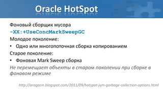 Oracle HotSpot
Фоновый сборщик мусора
-XX:+UseConcMarkSweepGC
Молодое поколение:
• Одно или многопоточная сборка копированием
Старое поколение:
• Фоновая Mark Sweep сборка
Не перемещает объекты в старом поколении при сборке в
фоновом режиме

   http://aragozin.blogspot.com/2011/09/hotspot-jvm-garbage-collection-options.html
 