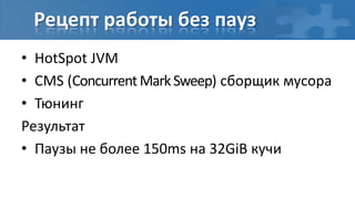 Рецепт работы без пауз
• HotSpot JVM
• CMS (Concurrent Mark Sweep) сборщик мусора
• Тюнинг
Результат
• Паузы не более 150ms на 32GiB кучи
 
