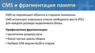 CMS и фрагментация памяти
 CMS не перемещает объекты в старшем поколении.
 CMS использует отдельные списки свободного места (FSL)
 для каждого размера выделяемого блока.

 Профилактика фрагментации:
 • увеличение размера кучи
 • более частые циклы сборки
 • HotSpot JVM версии 6u26 и старше
 