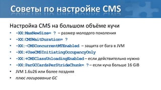 Советы по настройке CMS
Настройка CMS на большом объёме кучи
•   -XX:MaxNewSize= ? – размер молодого поколения
•   -XX:CMSWaitDuration= ?
•   -XX:-CMSConcurrentMTEnabled – защита от бага в JVM
•   -XX:+UseCMSInitiatingOccupancyOnly
•   -XX:+CMSClassUnloadingEnabled – если действительно нужно
•   -XX:ParGCCardsPerStrideChunk= ? – если куча больше 16 GiB
•   JVM 1.6u26 или более поздняя
•   плюс логирование GC
 