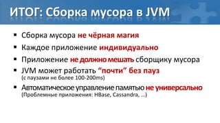 ИТОГ: Сборка мусора в JVM
   Сборка мусора не чёрная магия
   Каждое приложение индивидуально
   Приложение не должно мешать сборщику мусора
   JVM может работать “почти” без пауз
    (с паузами не более 100-200ms)
 Автоматическое управление памятью не универсально
    (Проблемные приложения: HBase, Cassandra, …)
 