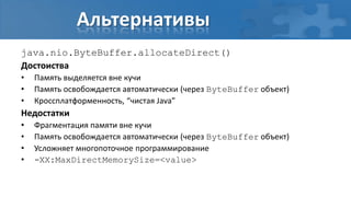 Альтернативы
java.nio.ByteBuffer.allocateDirect()
Достоиства
•   Память выделяется вне кучи
•   Память освобождается автоматически (через ByteBuffer объект)
•   Кроссплатформенность, “чистая Java”
Недостатки
•   Фрагментация памяти вне кучи
•   Память освобождается автоматически (через ByteBuffer объект)
•   Усложняет многопоточное программирование
•   -XX:MaxDirectMemorySize=<value>
 