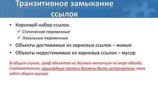 Транзитивное замыкание
          ссылок
• Корневой набор ссылок
    Статические переменные
    Локальные переменные
• Объекты достижимые из корневых ссылок – живые
• Объекты недостижимые из корневых ссылок – мусор
В общем случае, граф объектов не должен меняться по мере обхода.
Следовательно, прикладные потоки должны быть остановлены пока
идёт сборка мусора.
 