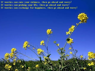 If worries can cure your sickness, then go ahead and worry! If worries can prolong your life, then go ahead and worry! If worries can exchange for happiness, then go ahead and worry! 