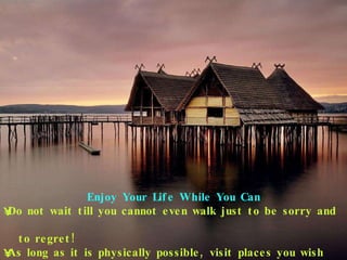 Enjoy Your Life While You Can Do not wait till you cannot even walk just to be sorry and  to regret! As long as it is physically possible, visit places you wish  to visit. 
