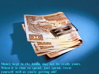 Money kept in the banks may not be really yours. When it is time to spend, just spend, treat yourself well as you’re getting old! 