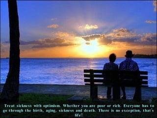 Treat sickness with optimism. Whether you are poor or rich. Everyone has to go through the birth, aging, sickness and death. There is no exception, that’s life! 