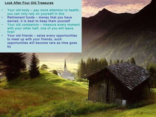 Look After Four Old Treasures Your old body – pay more attention to health, you can only rely on yourself in this Retirement funds – money that you have earned, it is best to keep them yourself Your old companion – treasure every moment with your other half, one of you will leave first!   Your old friends – seize every opportunities to meet up with your friends, such opportunities will become rare as time goes by 